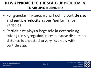 9/5/2015 19
Scale up of Powder Blending
March 2014
19 of 50
Tehran University of Medical
Sciences
School of Pharmacy
NEW APPROACH TO THE SCALE-UP PROBLEM IN
TUMBLING BLENDERS
• For granular mixtures we will define particle size
and particle velocity as our “performance
variables.”
• Particle size plays a large role in determining
mixing (or segregation) rates because dispersion
distance is expected to vary inversely with
particle size.
 