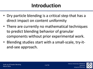 9/5/2015 2
Scale up of Powder Blending
March 2014
2 of 50
Tehran University of Medical
Sciences
School of Pharmacy
Introduction
• Dry particle blending is a critical step that has a
direct impact on content uniformity
• There are currently no mathematical techniques
to predict blending behavior of granular
components without prior experimental work.
• Blending studies start with a small-scale, try-it-
and-see approach.
 