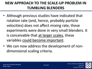 9/5/2015 20
Scale up of Powder Blending
March 2014
20 of 50
Tehran University of Medical
Sciences
School of Pharmacy
NEW APPROACH TO THE SCALE-UP PROBLEM IN
TUMBLING BLENDERS
• Although previous studies have indicated that
rotation rate (and, hence, probably particle
velocities) does not affect mixing rate, these
experiments were done in very small blenders. It
is conceivable that at larger scales, these
variables could become important.
• We can now address the development of non-
dimensional scaling criteria.
 