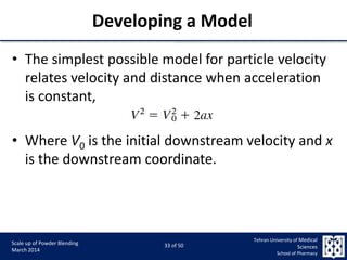 9/5/2015 33
Scale up of Powder Blending
March 2014
33 of 50
Tehran University of Medical
Sciences
School of Pharmacy
Developing a Model
• The simplest possible model for particle velocity
relates velocity and distance when acceleration
is constant,
• Where V0 is the initial downstream velocity and x
is the downstream coordinate.
 