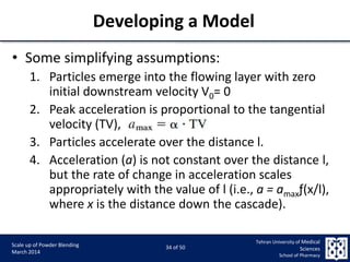 9/5/2015 34
Scale up of Powder Blending
March 2014
34 of 50
Tehran University of Medical
Sciences
School of Pharmacy
• Some simplifying assumptions:
1. Particles emerge into the flowing layer with zero
initial downstream velocity V0= 0
2. Peak acceleration is proportional to the tangential
velocity (TV),
3. Particles accelerate over the distance l.
4. Acceleration (a) is not constant over the distance l,
but the rate of change in acceleration scales
appropriately with the value of l (i.e., a = amaxƒ(x/l),
where x is the distance down the cascade).
Developing a Model
 