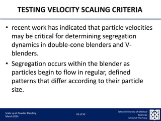 9/5/2015 42
Scale up of Powder Blending
March 2014
42 of 50
Tehran University of Medical
Sciences
School of Pharmacy
TESTING VELOCITY SCALING CRITERIA
• recent work has indicated that particle velocities
may be critical for determining segregation
dynamics in double-cone blenders and V-
blenders.
• Segregation occurs within the blender as
particles begin to flow in regular, defined
patterns that differ according to their particle
size.
 