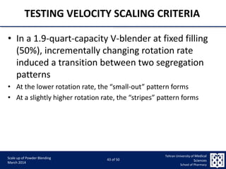 9/5/2015 43
Scale up of Powder Blending
March 2014
43 of 50
Tehran University of Medical
Sciences
School of Pharmacy
TESTING VELOCITY SCALING CRITERIA
• In a 1.9-quart-capacity V-blender at fixed filling
(50%), incrementally changing rotation rate
induced a transition between two segregation
patterns
• At the lower rotation rate, the “small-out” pattern forms
• At a slightly higher rotation rate, the “stripes” pattern forms
 