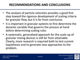 9/5/2015 48
Scale up of Powder Blending
March 2014
48 of 50
Tehran University of Medical
Sciences
School of Pharmacy
RECOMMENDATIONS AND CONCLUSIONS
• The analysis of particle velocities provides a good first
step toward the rigorous development of scaling criteria
for granular flow, but it is far from conclusive.
• It is important in granular systems to first determine the
dynamic variable that governs the process at hand
before determining scaling rules
• A systematic, generalized approach for the scale-up of
granular mixing devices is still far from attainable.
Clearly, more research is required both to test current
hypotheses and to generate new approaches to the
problem.
 