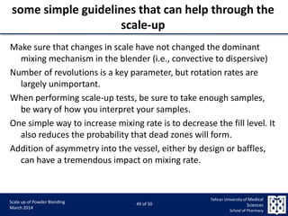 9/5/2015 49
Scale up of Powder Blending
March 2014
49 of 50
Tehran University of Medical
Sciences
School of Pharmacy
some simple guidelines that can help through the
scale-up
Make sure that changes in scale have not changed the dominant
mixing mechanism in the blender (i.e., convective to dispersive)
Number of revolutions is a key parameter, but rotation rates are
largely unimportant.
When performing scale-up tests, be sure to take enough samples,
be wary of how you interpret your samples.
One simple way to increase mixing rate is to decrease the fill level. It
also reduces the probability that dead zones will form.
Addition of asymmetry into the vessel, either by design or baffles,
can have a tremendous impact on mixing rate.
 