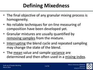 9/5/2015 5
Scale up of Powder Blending
March 2014
5 of 50
Tehran University of Medical
Sciences
School of Pharmacy
Defining Mixedness
• The final objective of any granular mixing process is
homogeneity.
• No reliable techniques for on-line measuring of
composition have been developed yet.
• Granular mixtures are usually quantified by
removing samples from the mixture.
• Interrupting the blend cycle and repeated sampling
may change the state of the blend.
• The mean value and sample variance are
determined and then often used in a mixing index.
 