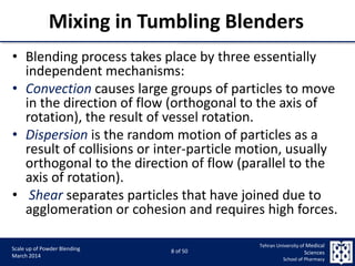 9/5/2015 8
Scale up of Powder Blending
March 2014
8 of 50
Tehran University of Medical
Sciences
School of Pharmacy
Mixing in Tumbling Blenders
• Blending process takes place by three essentially
independent mechanisms:
• Convection causes large groups of particles to move
in the direction of flow (orthogonal to the axis of
rotation), the result of vessel rotation.
• Dispersion is the random motion of particles as a
result of collisions or inter-particle motion, usually
orthogonal to the direction of flow (parallel to the
axis of rotation).
• Shear separates particles that have joined due to
agglomeration or cohesion and requires high forces.
 