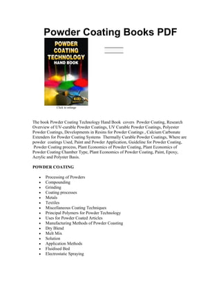 Powder Coating Books PDF
Click to enlarge
The book Powder Coating Technology Hand Book covers Powder Coating, Research
Overview of UV-curable Powder Coatings, UV Curable Powder Coatings, Polyester
Powder Coatings, Developments in Resins for Powder Coatings , Calcium Carbonate
Extenders for Powder Coating Systems Thermally Curable Powder Coatings, Where are
powder coatings Used, Paint and Powder Application, Guideline for Powder Coating,
Powder Coating process, Plant Economics of Powder Coating, Plant Economics of
Powder Coating Chamber Type, Plant Economics of Powder Coating, Paint, Epoxy,
Acrylic and Polyster Basis.
POWDER COATING
• Processing of Powders
• Compounding
• Grinding
• Coating processes
• Metals
• Textiles
• Miscellaneous Coating Techniques
• Principal Polymers for Powder Technology
• Uses for Powder Coated Articles
• Manufacturing Methods of Powder Coasting
• Dry Blend
• Melt Mix
• Solution
• Application Methods
• Fluidised Bed
• Electrostatic Spraying
 