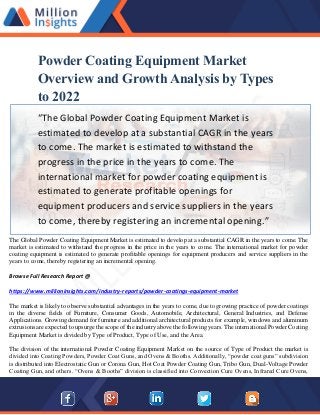 Powder Coating Equipment Market
Overview and Growth Analysis by Types
to 2022
“The Global Powder Coating Equipment Market is
estimated to develop at a substantial CAGR in the years
to come. The market is estimated to withstand the
progress in the price in the years to come. The
international market for powder coating equipment is
estimated to generate profitable openings for
equipment producers and service suppliers in the years
to come, thereby registering an incremental opening.”
The Global Powder Coating Equipment Market is estimated to develop at a substantial CAGR in the years to come. The
market is estimated to withstand the progress in the price in the years to come. The international market for powder
coating equipment is estimated to generate profitable openings for equipment producers and service suppliers in the
years to come, thereby registering an incremental opening.
Browse Full Research Report @
https://www.millioninsights.com/industry-reports/powder-coatings-equipment-market
The market is likely to observe substantial advantages in the years to come, due to growing practice of powder coatings
in the diverse fields of Furniture, Consumer Goods, Automobile, Architectural, General Industries, and Defense
Applications. Growing demand for furniture and additional architectural products for example, windows and aluminum
extrusions are expected to upsurge the scope of the industry above the following years. The international Powder Coating
Equipment Market is divided by Type of Product, Type of Use, and the Area.
The division of the international Powder Coating Equipment Market on the source of Type of Product the market is
divided into Coating Powders, Powder Coat Guns, and Ovens & Booths. Additionally, “powder coat guns” subdivision
is distributed into Electrostatic Gun or Corona Gun, Hot Coat Powder Coating Gun, Tribo Gun, Dual-Voltage Powder
Coating Gun, and others. “Ovens & Booths” division is classified into Convection Cure Ovens, Infrared Cure Ovens,
 