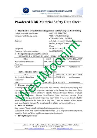 WESTMOONINT (HK) CORPORATION LIMITED


Powdered NBR Material Safety Data Sheet

1. Identification of the Substance/Preparation and the Company/Undertaking
Unique reference numbers(s):             40025910 (HS CODE)
Company/undertaking name:                WESTMOONINT (HK)
                                         CORPORATION LIMITED
Address:                                 3/F, Sub-15, No.530 Shuhan Road, Jinniu
                                         District, Chengdu 610031, Sichuan,
                                         China
Telephone:                               86-28-8628-2877
Emergency telephone number:              86-13540702776
2. Composition (Substance&% content)
    HLN40 SERIES: HLN40-1, HLN40-2, HLN40-3, HLN40-4, HLN40-5
           ITEM                      CAS #       AMOUNT CLASSIFICATION
Acrylonitrile / Butadiene          9003-18-3 ABOUT 90%          Not hazardous
Copolymer
CaCO3                               471-34-1 ABOUT 10%          Not hazardous

      HLN35 SERIES: HLN35-1, HLN35-2, HLN35-3
           ITEM                          CAS #       AMOUNT CLASSIFICATION
Acrylonitrile / Butadiene              9003-18-3 ABOUT 90%           Not hazardous
Copolymer
PVC                                    9002-86-2 ABOUT 10%           Not hazardous
3. Hazards Identification
Most important hazards: Some individuals with specific sensitivities may injury their
eyes, noses, throats slightly when they exposure in the fumes for a long time. There
are no other effects known until now. Specific hazards: No acute hazards or effects
are known until now. Hazards Identification Most important hazards: Some
individuals with specific sensitivities may injury their eyes, noses, throats slightly
when they exposure in the fumes for a long time. There are no other effects known
until now. Specific hazards: No acute hazards or effects are known until now.
4. First aid measures
Skin contact: Wash with physiological saline or running water.
Eye contact: Flush with clean water for 15 minutes. Go to hospital if irritation persists.
Ingestion: Drink sufficient tepid water to vomit and catharsis.
5. Fire fighting measures



          Address: 3/F, Sub-15, No.530 Shuhan Road, Jinniu District, Chengdu 610031, Sichuan
                         Phone: 86-28-8628-2877 Fax: 86-28-8628-2897
            Web: www.westmoonint.com               E-mail: info@westmoonint.com
 