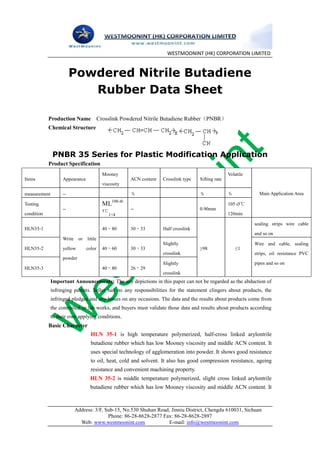 WESTMOONINT (HK) CORPORATION LIMITED


                        Powdered Nitrile Butadiene
                           Rubber Data Sheet

            Production Name Crosslink Powdered Nitrile Butadiene Rubber（PNBR）
            Chemical Structure



              PNBR 35 Series for Plastic Modification Application
            Product Specification
                                          Mooney                                                    Volatile
Items              Appearance                         ACN content   Crosslink type   Sifting rate
                                          viscosity

measurement        --                                 ％                              ％              ％            Main Application Area

Testing                                   ML100±0.                                                  105±5℃
                   --                     5℃          --                             0.90mm
condition                                    1+4                                                    120min

                                                                                                               sealing strips wire cable
HLN35-1                                   40～80       30～33         Half crosslink
                                                                                                               and so on
                   Write    or   little
                                                                    Slightly                                   Wire and cable, sealing
HLN35-2            yellow        color    40～60       30～33                          ≥98                ≤1
                                                                    crosslink                                  strips, oil resistance PVC
                   powder
                                                                    Slightly                                   pipes and so on
HLN35-3                                   40～80       26～29
                                                                    crosslink
              Important Announcements: The any depictions in this paper can not be regarded as the abduction of
              infringing patents. Seller has no any responsibilities for the statement clingers about products, the
              infringed pledges and any losses on any occasions. The data and the results about products come from
              the controlled or lab works, and buyers must validate those data and results about products according
              to their own applying conditions.
            Basic Character
                                   HLN 35-1 is high temperature polymerized, half-cross linked arylontrile
                                   butadiene rubber which has low Mooney viscosity and middle ACN content. It
                                   uses special technology of agglomeration into powder. It shows good resistance
                                   to oil, heat, cold and solvent. It also has good compression resistance, ageing
                                   resistance and convenient machining property.
                                  HLN 35-2 is middle temperature polymerized, slight cross linked arylontrile
                                  butadiene rubber which has low Mooney viscosity and middle ACN content. It



                           Address: 3/F, Sub-15, No.530 Shuhan Road, Jinniu District, Chengdu 610031, Sichuan
                                          Phone: 86-28-8628-2877 Fax: 86-28-8628-2897
                             Web: www.westmoonint.com              E-mail: info@westmoonint.com
 