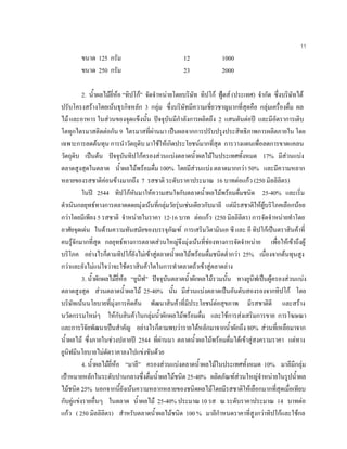 11
ขนาด 125 กรัม 12 1000
ขนาด 250 กรัม 23 2000
2. นํ้าผลไมยี่หอ “ทิปโก” จัดจําหนายโดยบริษัท ทิปโก ฟูดส (ประเทศ) จํากัด ซึ่งบริษัทได
ปรับโครงสรางโดยเนนธุรกิจหลัก 3 กลุม ซึ่งบริษัทมีความเชี่ยวชาญมากที่สุดคือ กลุมเครื่องดื่ม ผล
ไม และอาหาร ในสวนของจุดแข็งนั้น ปจจุบันมีกําลังการผลิตถึง 2 แสนตันตอป และมีอัตราการเติบ
โตทุกไตรมาสติดตอกัน 9 ไตรมาสที่ผานมา เปนผลจากการปรับปรุงประสิทธิภาพการผลิตภายใน โดย
เฉพาะการลดตนทุน การนําวัตถุดิบ มาใชใหเกิดประโยชนมากที่สุด การวางแผนเพื่อลดการขาดแคลน
วัตถุดิบ เปนตน ปจจุบันทิปโกครองสวนแบงตลาดนํ้าผลไมในประเทศทั้งหมด 17% มีสวนแบง
ตลาดสูงสุดในตลาด นํ้าผลไมพรอมดื่ม 100% โดยมีสวนแบง ตลาดมากกวา 50% และมีความหลาก
หลายของรสชาติคอนขางมากถึง 7 รสชาติ ระดับราคาประมาณ 16 บาทตอแกว (250 มิลลิลิตร)
ในป 2544 ทิปโกหันมาใหความสนใจกับตลาดนํ้าผลไมพรอมดื่มชนิด 25-40% และเริ่ม
ดําเนินกลยุทธทางการตลาดดดยมุงเนนที่กลุมวัยรุนเชนเดียวกับมาลี แตมีรสชาติใหผูบริโภคเลือกนอย
กวาโดยมีเพียง 5 รสชาติ จําหนายในราคา 12-16 บาท ตอแกว (250 มิลลิลิตร) การจัดจําหนายทําโดย
อาศัยจุดเดน ในดานความทันสมัยของบรรจุภัณฑ การเสริมวิตามินเอ ซี และ อี ทิปโกเปนตราสินคาที่
คนรูจักมากที่สุด กลยุทธทางการตลาดสวนใหญจึงมุงเนนที่ชองทางการจัดจําหนาย เพื่อใหเขาถึงผู
บริโภค อยางไรก็ตามทิปโกยังไมเขาสูตลาดนํ้าผลไมพรอมดื่มชนิดตํ่ากวา 25% เนื่องจากตนทุนสูง
กวาและยังไมแนใจวาจะใชตราสินคาใดในการทําตลาดถาเขาสูตลาดลาง
3. นํ้าผักผลไมยี่หอ “ยูนิฟ” ปจจุบันตลาดนํ้าผักผลไมรวมนั้น ทางยูนิฟเปนผูครองสวนแบง
ตลาดสูงสุด สวนตลาดนํ้าผลไม 25-40% นั้น มีสวนแบงตลาดเปนอันดับสองรองจากทิปโก โดย
บริษัทเนนนโยบายที่มุงการคิดคน พัฒนาสินคาที่มีประโยชนตอสุขภาพ มีรสชาติดี และสราง
นวัตกรรมใหมๆ ใหกับสินคาในกลุมนํ้าผักผลไมพรอมดื่ม และใชการสงเสริมการขาย การโฆษณา
และการวิจัยพัฒนาเปนสําคัญ อยางไรก็ตามพบวารายไดหลักมาจากนํ้าผักถึง 80% สวนที่เหลือมาจาก
นํ้าผลไม ซึ่งภายในชวงปลายป 2544 ที่ผานมา ตลาดนํ้าผลไมพรอมดื่มไดเขาสูสงครามราคา แตทาง
ยูนิฟมีนโยบายไมตัดราคาลงไปแขงขันดวย
4. นํ้าผลไมยี่หอ “มาลี” ครองสวนแบงตลาดนํ้าผลไมในประเทศทั้งหมด 10% มาลีมีกลุม
เปาหมายหลักในระดับปานกลางซึ่งดื่มนํ้าผลไมชนิด 25-40% ผลิตภัณฑสวนใหญจําหนายในรูปนํ้าผล
ไมชนิด 25% นอกจากนี้ยังเนนความหลากหลายของชนิดผลไมโดยมีรสชาติใหเลือกมากที่สุดเมื่อเทียบ
กับคูแขงรายอื่นๆ ในตลาด นํ้าผลไม 25-40% ประมาณ 10 รส ณ ระดับราคาประมาณ 14 บาทตอ
แกว ( 250 มิลลิลิตร) สําหรับตลาดนํ้าผลไมชนิด 100 % มาลีกําหนดราคาที่สูงกวาทิปโกและใชกล
 