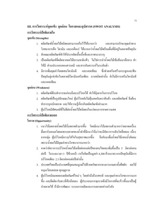 15
III. การวิเคราะหจุดแข็ง จุดออน โอกาสและอุปสรรค (SWOT ANALYSIS)
การวิเคราะหปจจัยภายใน
จุดแข็ง (Strengths)
1. ผลิตภัณฑนํ้าผลไมชนิดผงสามารถเก็บไวไดนานกวา และสามารถรักษาคุณคาทาง
โภชนาการคือ วิตามิน และเกลือแร ไดนานกวานํ้าผลไมพรอมดื่มที่มีอยูในตลาดปจจุบัน
2. ลักษณะผลิตภัณฑทําใหประหยัดเนื้อเนื้อที่และภาชนะบรรจุ
3. เปนผลิตภัณฑที่ผลิตจากผลไมธรรมชาติแทๆ ไมใชการนํานํ้าผลไมเขมขนมาเจือจาง ทํา
ใหมี สวนประกอบของสารเคมี และสารสังเคราะหในระดับตํ่า
4. มีการเพิ่มคุณคาโดยผสมวิตามินดี และแคลเซียม ซึ่งชวยเสริมสรางกระดูกและฟน
ปจจุบันคูแขงขันในตลาดมีวิตามินเสริมเพียง บางชนิดเทานั้น ยังไมมีการเสริมวิตามินดี
และแคลเซียม
จุดออน (Weakness)
1. ผลิตภัณฑตองทําการชงกอนจึงจะบริโภคได ทําใหยุงยากในการบริโภค
2. ผลิตภัณฑเปนรูปลักษณะใหม ผูบริโภคยังไมคุนเคยกับตราสินคา และผลิตภัณฑ จึงตอง
ทําการบุกเบิกตลาด และใหความรูเกี่ยวกับผลิตภัณฑอยางมาก
3. ผูบริโภคมีทัศนคติที่ไมดีตอนํ้าผลไมชนิดผงในแงของการขาดความสด
การวิเคราะหปจจัยภายนอก
โอกาส (Opportunity)
1. แนวโนมตลาดนํ้าผลไมเริ่มขยายตัวมากขึ้น โดยมีแนวโนมขยานตัวมากกวาตลาดเครื่อง
ดื่มคารบอเนตโดยเฉพาะตลาดของนํ้าดําที่มีแนวโนมวาจะมีอัตราการเติบโตที่ลดลง เนื่อง
จากกลุม ผูบริโภคมีความใสใจในสุขภาพมากขึ้น จึงหันมาดื่มนํ้าผลไมแทนนํ้าอัดลม
เพราะนํ้าผลไมมีคุณคาทางโภชนาการมากกวา
2. คาดวาอัตราการบริโภคนํ้าผลไมเฉลี่ยตอคนตอปของคนไทยจะเพิ่มขึ้นเปน 5 ลิตรตอคน
ตอป ในระยะเวลา 3 ปขางหนา (หรือคิดเปนมูลคา 4,200 ลานบาท) จากปจจุบันที่มีการ
บริโภคเพียง 2.5 ลิตรตอคนตอปเทานั้น
3. ประเทศไทยเปนประเทศที่อุดมสมบูรณไปดวยทรัพยากรทางการเกษตรทั้งพืชผัก ผลไม
หมุนเวียนตลอด ทุกฤดูกาล
4. ผูบริโภคนิยมทดลองผลิตภัณฑใหม ๆ โดยคํานึงถึงรสชาติ และคุณคาทางโภชนาการมาก
ขึ้น และยึดติด กับตรายี่หอนอยลง ผูประกอบการทุกรายจึงมีโอกาสที่จะกาวขึ้นมาเปนผู
นําตลาดได ถามีการพัฒนา ระบบการผลิตและการตลาดอยางจริงจัง
 