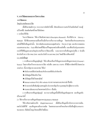 20
V. การวิจัยตลาดและการวิเคราะหผล
การวิจัยตลาด
วัตถุประสงคของการวิจัย
เพื่อศึกษาพฤติกรรม กระบวนการตัดสินใจซื้อ ทัศนคติและความสนใจในผลิตภัณฑ ของผู
บริโภคที่มี ตอผลิตภัณฑนํ้าผลไมชนิดผง
1. ระเบียบวิธีวิจัย
ในการวิจัยตลาด ใชการวิจัยเชิงพรรณนา (Descriptive Research) ดวยวิธีสํารวจ (Survey –
Method) ซึ่งใชแบบสอบถามเปนเครื่องมือในการเก็บรวบรวมขอมูล โดยกอนที่จะทําแบบสอบถาม
ฉบับที่ใชเก็บขอมูลจริงนั้น มีการจัดทําแบบสอบถามชุดตัวอยาง จํานวน 25 ชุด และทําการทดสอบ
แบบสอบถาม (Pre – Test) เพื่อนําผลที่ไดมาแกไขจุดบกพรองที่อาจเกิดขึ้น และเพื่อปรับปรุงแบบสอบ
ถามใหไดขอมูลตรงตามวัตถุประสงคในการวิจัยมากขึ้น ระยะเวลาการเก็บของมูลแบงเปน 2 ชวงคือ
ชวงวันที่ 30-31 ธันวาคม 2544 และชวงวันที่ 5-6 มกราคม 2545 โดยมีวิธีการศึกษาดังนี้
1.1 แหลงขอมูล
1. การศึกษาจากขอมูลทุติยภูมิ ใชการศึกษาคนควาขอมูลจากแหลงขอมูลภายนอก (External -
Source) โดยการคนควาจากรายงานการวิจัย หนังสือ บทความ วารสาร ที่ไดมีการจัดทําขึ้นโดยหนวย
งานตางๆ ทั้งภาครัฐบาล และเอกชน ไดแก
♦สํานักงานสถิติแหงชาติและสํานักงานสถิติประจําจังหวัด
♦บริษัทศูนยวิจัยกสิกรไทย
♦บริษัทศูนยวิจัยไทยพาณิชย
♦Internet website ตางๆ เชน website กระทรวงเกษตรและสหกรณ เปนตน
♦ขาวจากหนังสือพิมพฐานเศรษฐกิจ ประชาชาติธุรกิจ กรุงเทพธุรกิจ ผูจัดการรายวัน
♦กรมอนามัยและกรมวิทยาศาสตรบริการ เปนตน
2. การศึกษาจากขอมูลปฐมภูมิ จะรวบรวมขอมูลทั้งที่เปนขอมูลเชิงคุณภาพ และขอมูลเชิง
ปริมาณ ดังนี้
2.1 วิธีการเก็บรวบรวมขอมูลเชิงคุณภาพ (Qualitative Method)
ใชการสัมภาษณเจาะลึก (Depth Interviews) เพื่อศึกษาขอมูลเกี่ยวกับกระบวนการผลิต,
เทคโนโลยีที่ใช และขอมูลทางดานการผลิต โดยสอบถามจากเจาของกิจการซึ่งเปนผูประกอบการ
ขนาดกลาง ที่ผลิตนํ้าสมุนไพรผงยี่หอโพธิ์ทอง
 