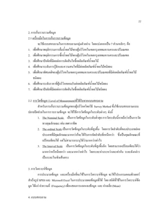 22
2. การเก็บรวบรวมขอมูล
2.1 เครื่องมือในการเก็บรวบรวมขอมูล
จะใชแบบสอบถามในการสอบถามกลุมตัวอยาง โดยแบงออกเปน 7 สวนหลักๆ คือ
1. เพื่อศึกษาพฤติกรรมการดื่มนํ้าผลไมของผูบริโภคในเขตกรุงเทพมหานครและปริมณฑล
2. เพื่อศึกษาพฤติกรรมการซื้อนํ้าผลไมของผูบริโภคในเขตกรุงเทพมหานครและปริมณฑล
3. เพื่อศึกษาปจจัยที่มีผลตอการตัดสินใจซื้อผลิตภัณฑนํ้าผลไม
4. เพื่อศึกษาระดับการรูจักและความสนใจที่มีตอผลิตภัณฑนํ้าผลไมชนิดผง
5. เพื่อศึกษาทัศนคติของผูบริโภคในเขตกรุงเทพมหานครและปริมณฑลที่มีตอผลิตภัณฑนํ้าผลไม
ชนิดผง
6. เพื่อศึกษาระดับราคาที่ผูบริโภคยอมรับตอผลิตภัณฑนํ้าผลไมชนิดผง
7. เพื่อศึกษาปจจัยที่มีผลตอการตัดสินใจซื้อผลิตภัณฑนํ้าผลไมชนิดผง
2.2 การวัดขอมูล ( Level of Measurement)ที่ไดรับจากแบบสอบถาม
สําหรับการเก็บรวบรวมขอมูลของผูบริโภคโดยวิธี Survey Method ซึ่งใชแบบสอบถามแบบ
ปลายปดชวยในการรวบรวมขอมูล จะใชวิธีการวัดขอมูลในระดับตางๆ ดังนี้
1. The Nominal Scale เปนการวัดขอมูลในระดับตํ่าสุด การวัดระดับนี้อาจถือวาเปนการวัด
ทางคุณลักษณะ เชน เพศ อาชีพ
2. The ordinal Scale เปนการวัดขอมูลในระดับที่สูงขึ้น โดยการวัดลําดับที่ของประเภทยอย
ประเภทที่มีคุณลักษณะมากกวาก็จะไดรับการจัดลําดับที่เหนือกวา ซึ่งเปนคุณลักษณะที่
เปรียบเทียบได แตไมสามารถระบุไดวามากกวาเทาไร
3. The Interval Scale เปนการวัดขอมูลในระดับที่สูงขึ้นอีก โดยสามารถเปรียบเทียบไดวา
มากกวาหรือนอยกวา และมากกวาเทาไร โดยระยะหางระหวางจะเทากัน ระยะดังกลาว
เปนระยะในเชิงเสนตรง
3. การวิเคราะหขอมูล
การประมวลขอมูล และเครื่องมือที่จะใชในการวิเคราะหขอมูล จะใชโปรแกรมคอมพิวเตอร
สําเร็จรูป SPSS และ Microsoft Excel ในการประมวลผลขอมูลที่ได โดย สถิติที่ใชในการวิเคราะหขอ
มูล ไดแก คาความถี่ (Frequency) เพื่อแสดงการแจกแจงขอมูล และ คาเฉลี่ย (Mean)
4. แบบสอบถาม
 