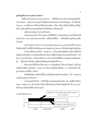 40
ลูกคากลุมเปาหมาย (TARGET GROUP)
เมื่อพิจารณาจากผลการสํารวจแบบสอบถาม เพื่อใชประกอบการพิจารณาถึงกลุมลูกคาเปา
หมาย จะพบวา กลุมครอบครัวคนรุนใหมที่อยูในเขตกรุงเทพมหานครและปริมณฑล มีรายไดระดับ
ปานกลาง และมีปริมาณการดื่มนํ้าผลไมในสัดสวนที่สูง จะมีแนวโนมการซื้อนํ้าผลไมในระดับที่สูง
ดังนั้น ลูกคากลุมเปาหมายของผลิตภัณฑ นํ้าผลไมชนิดผง มีลักษณะดังนี้
- อยูในเขตกรุงเทพมหานครและปริมณฑล
- ครอบครัวคนรุนใหม เนื่องจากผลการวิจัยชี้ใหเห็นวา ถามีคนใดในครอบครัวดื่มนํ้าผลไม
แลวประมาณ 74.6% ของคนในครอบครัวนั้น จะดื่มนํ้าผลไมดวย บริษัทจึงเลือกกลุมเปาหมายเปน
ครอบครัว
- สนใจในคุณคาทางโภชนาการและรักษาสุขภาพ(Health Concern) ดังจะเห็นไดจาก ผลการ
วิจัยที่พบวาผูบริโภคที่ซื้อนํ้าผลไมชนิดผงจะสนใจคุณคาทางโภชนาการ เปนปจจัยสําคัญในอันดับตนๆ
- ระดับรายไดประมาณไมเกิน 20,000 บาท เนื่องจากเปนกลุมที่มีแนวโนมการซื้อผลไม
ชนิดผงคอนขางสูงคือ 63.8%ซึ่งสอดคลองกับระดับราคาที่ผูบริโภคคิดวาเหมาะสมตอนํ้าผลไม 1 แกว
คือ 4-6 บาท ซึ่งจะเห็นวา ระดับคอนขางตํ่ากวาระดับราคานํ้าผลไมที่มีจําหนายอยูในตลาดปจจุบันนั่น
คือ ผูบริโภคจะคํานึงถึงความคุมคาเมื่อเทียบคุณคาผลิตภัณฑกับราคา
- เปนครอบครัวที่ดื่มนํ้าผลไมประมาณ 4-7 แกวตอสัปดาห ซึ่งจากการวิจัยพบวา ผูบริโภค
กลุมที่มีรายไดประมาณไมเกิน 20,000 บาท มีอัตราการดื่มนํ้าผลไมเฉลี่ย 5.75 แกวตอสัปดาห ซึ่ง
สูงกวาทุกชวงรายไดอื่นๆ อีกดวย
- ปจจัยที่มีผลตอการตัดสินใจซื้อในระดับที่สูงของกลุมเปาหมายดังกลาว คือ ความสะอาด
รสชาติและคุณคาทางโภชนาการ
- นอกจากลูกคาหลักแลว บริษัทยังพิจารณาถึงกลุมลูกคารองดวย คือ กลุมที่มีรายไดชวง
20,001 – 40,000 บาท เนื่องจากมีแนวโนมการซื้อคอนขางสูง เชนเดียวกับลูกคาหลัก คือ 43.2% และ
มีปริมาณการดื่มนํ้าผลไมในระดับปานกลาง
ความคุมคาเมื่อเทียบกับราคา
มาก
ปานกลาง
นอย
< 20,000 20,000-40,000 > 40,000 รายได
กลุมลูกคาหลัก : ปริมาณการดื่มสูง กลุมครอบครัวที่สนใจในสุขภาพ
ในก.ท.ม. และปริมณฑล
กลุมลูกคารอง : ปริมาณการดื่มปานกลาง
 