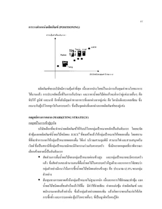41
การวางตําแหนงผลิตภัณฑ (POSITIONING)
ผลิตภัณฑของบริษัทมีความคุมคาที่สุด เนื่องจากประโยชนในแงการเก็บคุณคาทางโภชนาการ
ไดนานแลว การประหยัดเนื้อที่ในการเก็บรักษา และราคานํ้าผลไมตอแกวจะตํ่ากวาคูแขงรายอื่นๆ คือ
ทิปโก ยูนิฟ และมาลี อีกทั้งยังมีคุณคาทางอาหารที่แตกตางจากคูแขง คือ วิตามินดีและแคลเซียม ซึ่ง
เหมาะกับผูบริโภคทุกวัยในครอบครัว ซึ่งเปนจุดเดนที่แตกตางจากผลิตภัณฑของคูแขง
กลยุทธทางการตลาด (MARKETING STRATEGY)
กลยุทธในการเขาสูธุรกิจ
บริษัทเลือกที่จะจําหนายผลิตภัณฑใหกับบริโภคกลุมเปาหมายหลักเปนอันดับแรก โดยจะจัด
ทําซุมแจกผลิตภัณฑนํ้าผลไมชนิดผง JUICE
ที่ชงเสร็จแลวใหกลุมเปาหมายใหทดลองดื่ม โดยสถาน
ที่ที่จะทําการแจกใหกลุมเปาหมายทดลองดื่ม ไดแก บริเวณสวนลุมพินี สวนรถไฟ และสวนสนุกดรีม
เวิลด ซึ่งเปนสถานีที่กลุมเปาหมายมักจะมีกิจกรรมรวมกับครอบครัว ซึ่งมีหลายเหตุผลที่เราพิจารณา
เลือกเขาตลาดนี้เปนอันดับแรก
สัดสวนการดื่มนํ้าผลไมของกลุมเปาหมายคอนขางสูง และกลุมเปาหมายจะมีครอบครัว
แลว ซึ่งสัดสวนของจํานวนคนที่ดื่มนํ้าผลไมในครอบครัวก็สูงดวย และจากการวิจัยพบวา
กลุมตัวอยางมีแนวโนมการซื้อนํ้าผลไมชนิดผงคอนขางสูง คือ ประมาณ 63.8% ของกลุม
ตัวอยาง
ตนทุนทางการตลาดเขาถึงกลุมเปาหมายไมสูงมากนัก เนื่องจากการใชลักษณะทําซุม แจก
นํ้าผลไมชนิดผงที่ชงสําเร็จแลวใหดื่ม มีคาใชจายเพียง คาตกแตงซุม คาผลิตภัณฑ และ
พนักงานแจกสินคาเทานั้น ซึ่งถากลุมตัวอยางทดลองชิม แลวเกิดการชอบก็จะกอใหเกิด
การซื้อซํ้า และการบอกตอ ผูบริโภครายอื่นๆ ที่เปนญาติหรือคนรูจัก
 