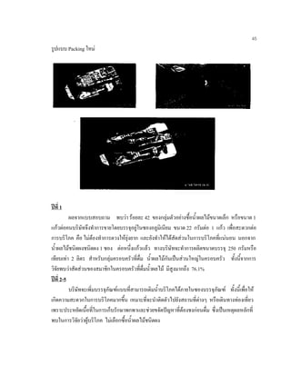 45
รูปแบบ Packing ใหม
ปที่ 1
ผลจากแบบสอบถาม พบวา รอยละ 42 ของกลุมตัวอยางซื้อนํ้าผลไมขนาดเล็ก หรือขนาด 1
แกวตอคนบริษัทจึงทําการขายโดยบรรจุอยูในซองอลูมิเนียม ขนาด 22 กรัมตอ 1 แกว เพื่อสะดวกตอ
การบริโภค คือ ไมตองทําการตวงใหยุงยาก และยังทําใหไดสัดสวนในการบริโภคที่แนนอน นอกจาก
นํ้าผลไมชนิดผงชนิดผง 1 ซอง ตอหนึ่งแกวแลว ทางบริษัทจะทําการผลิตขนาดบรรจุ 250 กรัมหรือ
เทียบเทา 2 ลิตร สําหรับกลุมครอบครัวที่ดื่ม นํ้าผลไมกันเปนสวนใหญในครอบครัว ทั้งนี้จากการ
วิจัยพบวาสัดสวนของสมาชิกในครอบครัวที่ดื่มนํ้าผลไม มีสูงมากถึง 76.1%
ปที่ 2-5
บริษัทจะเพิ่มบรรจุภัณฑแบบที่สามารถเติมนํ้าบริโภคไดภายในซองบรรจุภัณฑ ทั้งนี้เพื่อให
เกิดความสะดวกในการบริโภคมากขึ้น เหมาะที่จะนําติดตัวไปยังสถานที่ตางๆ หรือเดินทางทองเที่ยว
เพราะประหยัดเนื้อที่ในการเก็บรักษาพกพาและชวยขจัดปญหาที่ตองชงกอนดื่ม ซึ่งเปนเหตุผลหลักที่
พบในการวิจัยวาผูบริโภค ไมเลือกซื้อนํ้าผลไมชนิดผง
 