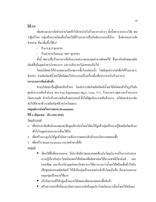 48
ปที่ 3-5
เพิ่มชองทางการจัดจําหนายโดยเขาไปจําหนายในรานอาหารตางๆ ทั้งนี้เพราะจากการวิจัย พบ
วาผูบริโภค กลุมเปาหมายนิยมดื่มนํ้าผลไมที่รานอาหารเปนอันดับรองจากที่บาน ซึ่งชองทางการจัด
จําหนาย ที่จะเพิ่มขึ้นไดแก
- ราน S & P ทุกสาขา
- รานอาหารเวียดนาม “เฝอ” ทุกสาขา
ทั้งนี้ เพราะเปนรานอาหารที่เนนความสะอาดและคุณคาจากผักผลไม ซึ่งตรงกับลักษณะผลิต
ภัณฑที่เนนคุณคาทางโภชนาการ และระดับราคาไมแพงจนเกินไป
โดยบริษัทจะใหสวนลดตามปริมาณการซื้อในแตละครั้ง โดยมีจุดประสงคเพื่อใหรานอาหาร
ดังกลาว นําผลิตภัณฑนํ้าผลไมฃนิดผงไปประกอบเปนเครื่องดื่มเพื่อประทานในรานอาหาร
กระบวนการจัดสงสินคา
ทางบริษัทจะเปนผูจัดสงสินคาเอง โดยทําการจัดสงผลิตภัณฑนํ้าผลไมชนิดผงสําเร็จรูปไปยัง
ศูนยกระจายสินคาตางๆ ของ Tops Supermarket, Big C, Lotus, 7-11, รานอาหาร S&P และรานอาหาร
เวียดนามเฝอ สําหรับหางสรรพสินคาเดอะมอลล ซึ่งไมมีศูนยกระจายสินคากลาง บริษัทจะทําการจัด
สงไปที่สาขาที่วาง ผลิตภัณฑจําหนายโดยตรง
กลยุทธการสงเสริมการตลาด (Promotion)
ปที่ 1 (มิถุนายน – ธันวาคม 2545)
วัตถุประสงค
1. เพื่อประชาสัมพันธและเผยแพรขอมูลเกี่ยวกับนํ้าผลไมผงใหลูกคากลุมเปาหมายรูจักผลิตภัณฑและ
เขาใจในคุณคาสารอาหารที่จะไดรับ
2. เพื่อสรางแรงจูงใจใหลูกคาเกิดความตองการทดลองสินคาและเกิดการทดลองซื้อ
3. เพื่อสราง Brand Awareness และจดจําตรายี่หอ
กลยุทธ
เลือกใชสื่อที่หลากหลาย มีประสิทธิภาพและสอดคลองกับวัตถุประสงคในการนําเสนอ
ความรูเกี่ยวกับประโยชนของผลไมชนิดผงที่ผลิตจากผลไมธรรมชาติมีวิตามินดี และ
แคลเซียม และเก็บรกัษาคุณคาทางโภชนาการไดยาวนานกวานํ้าผลไมพรอมดื่มทั่วไปอัน
เปนจุดเดนของผลิตภัณฑ ใหเขาถึงกลุมเปาหมายอยางทั่วถึงโดยเนนสื่อ ที่สามารถครอบ
คลุมกลุมเปาหมายไดมาก
เนนกิจกรรมที่ใหกลุมเปาหมายไดทดลองชิมและทดลองซื้อสินคา
สรางความนาเชื่อถือและเกิดความตระหนักถึงคุณประโยชนของการดื่มนํ้าผลไมชนิดผง
 