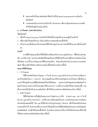 49
พยายามเนนยํ้าถึงตราผลิตภัณฑ เพื่อสรางใหเกิด Brand Awarenessและความนิยมใน
ผลิตภัณฑ
วางแผนสงเสริมการขายรวมกับรานคา ตัวแทนขาย เพื่อกระตุนยอดขายและกระจายสิน
คาใหเขาถึง ผูบริโภคอยางทั่วถึง
A. การโฆษณา (ADVERTISING)
วัตถุประสงค
1. เพื่อสราง Brand Awareness ในตัวสินคาใหเกิดขึ้นในกลุมเปาหมายและผูบริโภคทั่วไป
2. เพื่อกระตุนใหกลุมเปาหมาย เกิดความตองการทดลองชิมและซื้อสินคา
3. สรางความนาเชื่อถือและสรางภาพพจนที่ดีในดานคุณคาและประโยชนที่ไดรับจากการดื่มนํ้าผลไม
ผง
กลยุทธ
การใชสื่อโฆษณาจะเลื่อกใชสื่อที่มีประสิทธิภาพในการเจาะกลุมเปาหมาย ใชสื่อประสมโดย
เนน การใหความรู และประชาสัมพันธใหกลุมเปาหมายไดรูจักสินคาและรับรูถึงประโยชนของนํ้าผล
ไมชนิดผง ความถี่ในการโฆษณาจะใชสื่ออยางตอเนื่อง โดยจะเนนหนักในชวงแรกของการออกผลิต
ภัณฑ เพื่อกระตุนใหเกิดความตองการทดลองซื้อสินคาและเกิดการซื้อซํ้า
แผนการใชสื่อโฆษณา
1. TV Program
ใชสื่อโทรทัศนโดยการโฆษณา 15 วินาที จํานวน 2 spots ตอวัน ชวงระหวางขาวภาคเย็นทาง
สถานีโทรทัศน ชอง 3. 7 และ ITV เพราะกลุมเปาหมายใหความสําคัญในการบริโภคขาว เพื่อเปนการ
แนะนําใหกลุมเปาหมายไดรูจักผลิตภัณฑนํ้าผลไมชนิดผง และตระหนักถึงจุดเดนของผลิตภัณฑ ใน
คุณคาโภชนาการและการเก็บรักษาคุณคาไดยาวนานกวา รวมทั้งการกระตุนใหเกิดการทดลองซื้อ และ
เปนการตอกยํ้าถึงสินคาและตราผลิตภัณฑ เพื่อใหเกิดการจดจําตราผลิตภัณฑและเกิดการซื้อซํ้า
2. Radio Program
ใชสื่อวิทยุโดยการเปนผูสนับสนุนรายการวิทยุจํานวน 2 คลื่น ความยาว spot และ 15 วินาที่
จํานวน 3 spot ตอวัน รายการตางๆ จะเปนรายการที่ตงกลุมเปาหมาย การสนับสนุนรายการจะจัดสรร
อยางตอเนื่องตลอดทั้งป โดย spot ที่ใชจะมีการปรับรูปแบบทุกๆ ไตรมาส เพื่อใหสอดคลองกับแผน
การตลาดที่วางไว ชวงแรกจะเปนการแนะนําใหกลุมเปาหมายไดรูจักผลิตภัณฑและตระหนักถึงจุดเดน
ของผลิตภัณฑ กระตุนใหทดลองซื้อสินคา ชวงหลังระยะตอมาจะเปนการยํ้าถึงสินคาและตรายี่หอ เพื่อ
ใหเกิดการจดจําตราผลิตภัณฑและเกิดการซื้อซํ้า
 