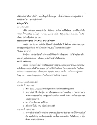 5
บริษัทมีศักยภาพในการทํากําไร และเปนธุรกิจที่นาลงทุน เนื่องจากใหผลตอบแทนสูงกวาอัตรา
ผลตอบแทนในภาวะเศรษฐกิจปจจุบัน
I.ขอมูลบริษัท
รายละเอียดบริษัท
บริษัท Thai Fruit Powder จํากัด ผูผลิตและจําหนายนํ้าผลไมชนิดผง ภายใตตราสินคา
“JUICE 
” โดยมีโรงงานตั้งอยูที่ จังหวัดนครปฐม บนเนื้อที่ 1 ไร ซึ่งจะเริ่มดําเนินการผลิตนํ้าผลไม
ชนิดผง ภายในเดือนมิถุนายน 2545
คําจํากัดความของธุรกิจ (BUSINESS DESCRIPTION)
การผลิต และจัดจําหนายผลิตภัณฑนํ้าผลไมชนิดผงสําเร็จรูป ซึ่งมีคุณคาทางโภชนาการสูง
สําหรับลูกคากลุมเปาหมาย ภายใตสโลแกนวา “JUICE 
คุณคาเพื่อคนที่คุณรัก”
วิสัยทัศน (VISION)
เปนผูผลิต และจําหนายเครื่องดื่มจากผลไมที่มีคุณคาทางโภชนาการ โดยใชวัตถุดิบภานใน
ประเทศไทยเพื่อตอบสนองความตองการของผูบริโภคที่ในใจในสุขภาพ
พันธกิจ (MISSION)
ผลิตและจําหนายเครื่องดื่มจากผลไมชนิดผลสําเร็จรูปที่มีคุณภาพในราคาที่เหมาะสมกับกลุม
ลูกคาโดยกระบวนการผลิตที่ไดมาตรฐาน เทคโนโลยีที่ทันสมัยและรักษาสภาพแวดลอม โดยมีการ
พัฒนาผลิตภัณฑอยางตอเนื่อง เพื่อตอบสนองกลุมผูบริโภคที่ตองการดื่ม เครื่องดื่มที่มีคุณคาทาง
โภชนาการสูง และสนับสนุนเกษตรกรไทยโดยการใชวัตถุดิบใน ประเทศ
เปาหมายขององคกร (GOALS)
ระยะสั้น ป 2545 – 2548
1. สราง Brand Awareness ใหเปนที่รูจักและไดรับการยอมรับจากผูบริโภค
2. กระจายสินคาใหเขาถึงกลุมเปาหมายในกรุงเทพมหานครในเขตใหญ ๆ โดยวางจําหนาย
สินคาใจซุปเปอรมารเก็ต และซุปเปอรสโตรชั้นนํา อยางตํ่า 5 แหง รวมทั้งรานสะดวกซื้อ
อยางตํ่า 1,000 สาขา
3. ครองสวนแบงตลาดนํ้าผลไม 1%
4. สรางกําไรขั้นตน 30% หรือกําไรสุทธิ 15%
ระยะกลางป 2549 – 2551
1. กระจายสินคาเพิ่มใหครอบคลุมกรุงเทพฯและปริมณฑล เพิ่มการวางสินคาในซุปเปอรมาร
เก็ต ซุปเปอรสโตร และรานสะดวกซื้อ รวมทั้งขยายการวางสินคาไปยังรานอาหาร เพื่อ
เพิ่มชองทางการจัดจําหนาย
 
