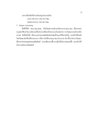 50
รายการที่บริษัทใหการสนับสนุนประกอบดวย
EASY FM 105.5 / FM 105.5 Mhz
GREEN WAVE / FM 106.5 Mhz
3. Outdoor Advertising
สื่อที่ใช คือ Micro Bus Body ปายโฆษณารอบตัวรถปรับอากาศ Micro Bus เนื่องจากคน
กรุงเทพ ใชเวลาในการเดินทางเปนชวงเวลาที่คอนขางยาวนานในแตละวัน การโฆษณารอบตัวรถปรับ
อากาศ จึงเปนอีกสื่อ ที่สามารถนําเสนอผลิตภัณฑแกกลุมเปาหมายไดอยางทั่วถึง และมีคาใชจายตํ่า
โดยโฆษณาตอเนื่องเปนระยะเวลา 3 เดือน โดยใชรถ Micro Bus จํานวน 20 คัน เนื้อหาในการโฆษณา
เปนการนําเสนอจุดเดนของผลิตภัณฑ สถานที่สะดวกซื้อ กระตุนใหเกิดการทดลองซื้อ และสรางให
เกินการจดจําตราผลิตภัณฑ
 