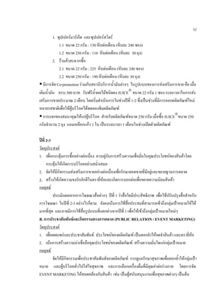 52
1. ซุปเปอรมารเก็ต และซุปเปอรสโตร
1.1 ขนาด 22 กรัม : 130 หีบตอเดือน (หีบละ 240 ซอง)
1.2 ขนาด 250 กรัม : 110 หีบตอเดือน (หีบละ 30 ถุง)
2. รานคาสะดวกซื้อ
2.1 ขนาด 22 กรัม : 225 หีบตอเดือน (หีบละ 240 ซอง)
2.2 ขนาด 250 กรัม : 190 หีบตอเดือน (หีบละ 30 ถุง)
มีการจัด Co-promotion รวมกับสถานีบริการนํ้ามันตางๆ ในรูปแบบของการสงเสริมการขาย คือ เมื่อ
เติมนํ้ามัน ครบ 300 บาท รับฟรีนํ้าผลไมชนิดผง JUICE
ขนาด 22 กรัม 1 ซอง ระยะเวลาในการสง
เสริมการขายประมาณ 2 เดือน โดยเริ่มดําเนินการในชวงปที่ 1-2 ซึ่งเปนชวงที่มีการออกผลิตภัณฑใหม
หลายรสชาติเพื่อใหผูบริโภคไดทดลองชิมผลิตภัณฑ
การแจกของสมนาคุณใหแกผูบริโภค สําหรับผลิตภัณฑขนาด 250 กรัม เมื่อซื้อ JUICE
ขนาด 250
กรัมจํานวน 2 ถุง แถมเหยือกแกว 1 ใบ เปนระยะเวลา 1 เดือนในชวงเปดตัวผลิตภัณฑ
ปที่ 2-3
วัตถุประสงค
1. เพื่อกระตุนการซื้ออยางตอเนื่อง ควบคูกับการสรางความเชื่อมั่นในคุณประโยชนของสินคาโดย
กระตุนใหเกิดการบริโภคอยางสมํ่าเสมอ
2. จัดใหมีกิจกรรมสงเสริมการขายอยางตอเนื่องเพื่อรักษายอดขายที่มีอยูและขยายฐานการตลาด
3. สรางใหเกิดความจงรักภักดีในตรายี่หอและเกิดการบอกตอเพื่อขยายความนิยมสินคา
กลยุทธ
ประเมินผลจากการโฆษณาสื่อตางๆ ปที่ 1 วาสื่อใดมีประสิทธิภาพ เพื่อใชปรับปรุงสื่อสําหรับ
การโฆษณา ในปที่ 2-3 อยางไรก็ตาม ยังคงเนนการใชสื่อประสมที่สามารถเขาถึงกลุมเปาหมายใหได
มากที่สุด และอาจมีการใชสื่อรูปแบบที่แตกตางจากปที่ 1 เพื่อใหเขาถึงกลุมเปาหมายใหมๆ
B. การประชาสัมพันธและกิจกรรมทางการตลาด (PUBLIC RELATION / EVENT MARKETING)
วัตถุประสงค
1. เพื่อเผยแพรและประชาสัมพันธ ประโยชนของผลิตภัณฑ เปนตอกยําใหจดจําสินคา และตรายี่หอ
2. เนนการสรางความนาเชื่อถือคุณประโยชนของผลิตภัณฑ สรางความมั่นใจแกกลุมเปาหมาย
กลยุทธ
จัดใหมีกิจกรรมเพื่อประชาสัมพันธของผลิตภัณฑ การดูแลรักษาสุขภาพเพื่อตอกยํ้าใหกลุมเปา
หมาย และผูบริโภคทั่วไปใสใจสุขภาพ และการเลือกเครื่องดื่มที่มีคุณคาตอรางกาย โดยการจัด
EVENT MARKETING ใหสอดคลองกับสินคา เชน เปนผูสนับสนุนงานเพื่อสุขภาพตางๆ เปนตน
 