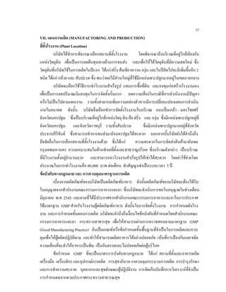 57
VII. แผนการผลิต (MANUFACTORING AND PRODUCTION)
ที่ตั้งโรงงาน (Plant Location)
บริษัทไดทําการพิจารณาเลือกสถานที่ตั้งโรงงาน โดยพิจารณาถึงบริเวณที่อยูใกลเคียงกับ
แหลงวัตถุดิบ เพื่อเปนการลดตนทุนทางดานการขนสง และเพื่อใหไดวัตถุดิบที่มีความสดใหม ซึ่ง
วัตถุดิบที่บริษัทใชในการผลิตในปแรก ไดแก ฝรั่ง สมเขียวหวาน องุน และในปถัดไปจะมีเพิ่มขึ้นอีก 2
ชนิด ไดแก กลวย และ สับปะรด ซึ่ง พบวาผลไมสวนใหญที่ใชมีแหลงเพาะปลูกมากอยูในเขตภาคกลาง
บริษัทจะเลือกใชวิธีการเชาโรงงานสําเร็จรูป แทนการซื้อที่ดิน และลงทุนกอสรางโรงงานเอง
เพื่อเปนการลดปริมาณเงินลงทุนในการจัดตั้งเริ่มแรก ลดความเสี่ยงในกรณีที่การดําเนินงานมีปญหา
หรือไมเปนไปตามแผนงาน รวมทั้งสามารถเพิ่มความคลองตัวหากมีการเปลี่ยนแปลงแผนการดําเนิน
งานในอนาคต ดังนั้น บริษัทจึงเลือกทําการจัดตั้งโรงงานในบริเวณ ถนนปนเกลา – นครไชยศรี
จังหวัดนครปฐม ซึ่งเปนบริเวณที่อยูใกลแหลงวัตถุ ดิบ คือ ฝรั่ง และ องุน ซึ่งมีแหลงเพาะปลูกอยูที่
จังหวัดนครปฐม และจังหวัดราชบุรี รวมทั้งสับปะรด ซึ่งมีแหลงเพาะปลูกมากอยูที่จังหวัด
ประจวบคีรีขันธ ซึ่งสามารถทําการขนสงมายังนครปฐมไดสะดวก นอกจากนี้บริษัทยังไดคํานึงถึง
ปจจัยอื่นในการเลือกสถานที่ตั้งโรงงานดวย ซึ่งไดแก ความสะดวกในการจัดสงสินคามายังเขต
กรุงเทพมหานคร ความเหมาะสมในดานทําเลที่ตั้งและสาธารณูปโภค ซึ่งบริเวณดังกลาว เปนบริเวณ
ที่มีโรงงานตั้งอยูจํานวนมาก และสามารถหาโรงงานสําเร็จรูปใหเชาไดสะดวก โดยคาใชจายโดย
ประมาณในการเชาโรงงานคือ 80,000 บาท ตอเดือน ทําสัญญาเชาเปนระยะเวลา 5 ป
ขอบังคับทางกฎหมาย และ การควบคุมมาตรฐานการผลิต
เนื่องจากผลิตภัณฑของบริษัทเปนผลิตภัณฑอาหาร ดังนั้นผลิตภัณฑของบริษัทจะตองไดรับ
ใบอนุญาตจากสํานักงานคณะกรรมการอาหารและยา ซึ่งบริษัทจะดําเนินการขอใบอนุญาตในชวงเดือน
มิถุนายน พ.ศ. 2545 และตามที่ไดมีประกาศจากสํานักงานคณะกรรมการอาหารและยาในการประกาศ
ใชมาตรฐาน GMP สําหรับโรงงานผูผลิตภัณฑอาหาร ดังนั้นในการจัดตั้งโรงงาน การกําหนดผังโรง
งาน และการกําหนดขั้นตอนการผลิต บริษัทจะคํานึงถึงเงื่อนไขขอบังคับที่กําหนดโดยสํานักงานคณะ
กรรมการอาหารและยา กระทรวงสาธารสุข เพื่อใหสามารถผานการตรวจสอบตามมาตรฐาน GMP
(Good Manufacturing Practice) อันเปนเกณฑหรือขอกําหนดขั้นพื้นฐานที่จําเปนในการผลิตและควบ
คุมเพื่อใหผูผลิตปฏิบัติตาม และทําใหสามารถผลิตอาหารไดอยางปลอดภัย เนนที่การปองกันและขจัด
ความเสี่ยงที่จะทําใหอาหารเปนพิษ เปนอันตรายและไมปลอดภัยตอผูบริโภค
ขอกําหนด GMP ที่จะเปนมาตรการบังคับทางกฎหมาย ไดแก สถานที่ตั้งและอาคารผลิต
เครื่องมือ เครื่องจักร และอุปกรณการผลิต การสุขาภิบาล กาควบคุมกระบวนการผลิต การบํารุงรักษา
และการทําความสะอาด บุคลากรและสุขลักษณะผูปฏิบัติงาน การจัดเก็บบันทึกการวิเคราะหที่จําเปน
การกําหนดฉลากตามประกาศกระทรวงสาธารณสุข
 