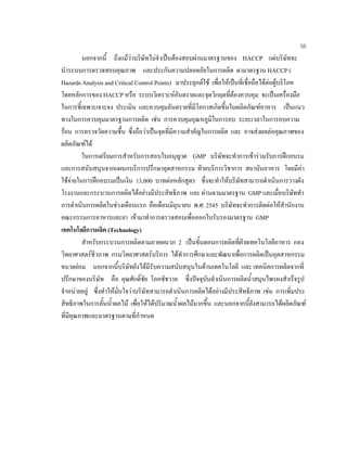 58
นอกจากนี้ ถึงแมวาบริษัทไมจําเปนตองสอบผานมาตรฐานของ HACCP แตบริษัทจะ
นําระบบการตรวจสอบคุณภาพ และประกันความปลอดภัยในการผลิต ตามาตรฐาน HACCP (
Hazards Analysis and Critical Control Points) มาประยุกตใช เพื่อใหเปนที่เชื่อถือไดตอผูบริโภค
โดยหลักการของ HACCP หรือ ระบบวิเคราะหอันตรายและจุดวิกฤตที่ตองควบคุม จะเปนเครื่องมือ
ในการชี้เฉพาะเจาะจง ประเมิน และควบคุมอันตรายที่มีโอกาสเกิดขึ้นในผลิตภัณฑอาหาร เปนแนว
ทางในการควบคุมมาตรฐานการผลิต เชน การควบคุมอุณหภูมิในการอบ ระยะเวลาในการอบความ
รอน การตรวจวัดความชื้น ซึ่งถือวาเปนจุดที่มีความสําคัญในการผลิต และ อาจสงผลตอคุณภาพของ
ผลิตภัณฑได
ในการเตรียมการสําหรับการสอบใบอนุญาต GMP บริษัทจะทําการเขารวมรับการฝกอบรม
และการสนับสนุนจากแผนกบริการปรึกษาอุตสาหกรรม ฝายบริการวิชาการ สถาบันอาหาร โดยมีคา
ใชจายในการฝกอบรมเปนเงิน 13,000 บาทตอหลักสูตร ซึ่งจะทําใหบริษัทสามารถดําเนินการวางผัง
โรงงานและกระบวนการผลิตไดอยางมีประสิทธิภาพ และ ผานตามมาตรฐาน GMP และเมื่อบริษัททํา
การดําเนินการผลิตในชวงเดือนแรก คือเดือนมิถุนายน พ.ศ. 2545 บริษัทจะทําการติดตอใหสํานักงาน
คณะกรรมการอาหารและยา เขามาทําการตรวจสอบเพื่อออกใบรับรองมาตรฐาน GMP
เทคโนโลยีการผลิต (Technology)
สําหรับกระบวนการผลิตตามภาคผนวก 2 เปนขั้นตอนการผลิตที่ฝายเทคโนโลยีอาหาร กอง
วิทยาศาสตรชีวภาพ กรมวิทยาศาสตรบริการ ไดทําการศึกษาและพัฒนาเพื่อการผลิตเปนอุตสาหกรรม
ขนาดยอม นอกจากนี้บริษัทยังไดมีรับความสนับสนุนในดานเทคโนโลยี และ เทคนิคการผลิตจากที่
ปรึกษาของบริษัท คือ คุณศักดิ์ชัย โภคชัชวาล ซึ่งปจจุบันดําเนินการผลิตนํ้าสมุนไพรผงสําเร็จรูป
จําหนายอยู ซึ่งทําใหมั่นใจวาบริษัทสามารถดําเนินการผลิตไดอยางมีประสิทธิภาพ เชน การเพิ่มประ
สิทธิภาพในการคั้นนํ้าผลไม เพื่อใหไดปริมาณนํ้าผลไมมากขึ้น และนอกจากนี้ยังสามารถไดผลิตภัณฑ
ที่มีคุณภาพและมาตรฐานตามที่กําหนด
 
