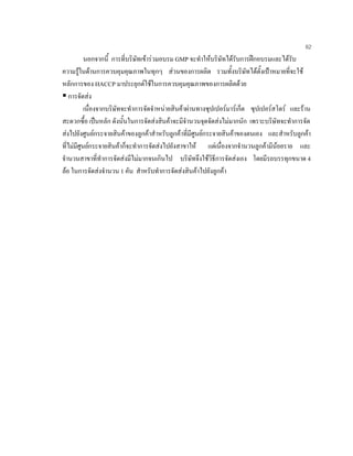 62
นอกจากนี้ การที่บริษัทเขารวมอบรม GMP จะทําใหบริษัทไดรับการฝกอบรมและไดรับ
ความรูในดานการควบคุมคุณภาพในทุกๆ สวนของการผลิต รวมทั้งบริษัทไดตั้งเปาหมายที่จะใช
หลักการของ HACCP มาประยุกตใชในการควบคุมคุณภาพของการผลิตดวย
การจัดสง
เนื่องจากบริษัทจะทําการจัดจําหนายสินคาผานทางซุปเปอรมารเก็ต ซุปเปอรสโตร และราน
สะดวกซื้อ เปนหลัก ดังนั้นในการจัดสงสินคาจะมีจํานวนจุดจัดสงไมมากนัก เพราะบริษัทจะทําการจัด
สงไปยังศูนยกระจายสินคาของลูกคาสําหรับลูกคาที่มีศูนยกระจายสินคาของตนเอง และสําหรับลูกคา
ที่ไมมีศูนยกระจายสินคาก็จะทําการจัดสงไปยังสาขาให แตเนื่องจากจํานวนลูกคามีนอยราย และ
จํานวนสาขาที่ทําการจัดสงมีไมมากจนเกินไป บริษัทจึงใชวิธีการจัดสงเอง โดยมีรถบรรทุกขนาด 4
ลอ ในการจัดสงจํานวน 1 คัน สําหรับทําการจัดสงสินคาไปยังลูกคา
 