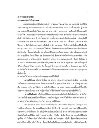 7
II. ภาวะอุตสาหกรรม
สภาพตลาดนํ้าผลไมในประเทศ
เดิมที่ตลาดนํ้าผักผลไมในประเทศมีอัตราการขยายตัวไมสูงมากนัก เพราะเหตุผลที่วาผลไมสด
ในประเทศมีอยูมากมายหลายชนิด และมีใหรับประทานตลอดทั้งป เมื่อตองการดื่มนํ้าผลไม ผูบริโภค
สามารถนําผลไมสดมาคั้นดื่มไดเอง แตดวยภาวะเศรษฐกิจ และสภาพความเปนอยูที่เปลี่ยนแปลงไป
ความเรงรีบ ความหวงใยในสุขภาพและการขยายตัวของประชากร พรอมกับความสะดวกสบายกลาย
เปนปจจัยสําคัญที่กระตุนใหธุรกิจนํ้าผักผลไมพรอมดื่มในประเทศเติบโตอยางตอเนื่อง ดังจะเห็นได
จากการเติบโตของมูลคาตลาดนํ้าผลไมจาก 1,000 ลานบาท ในป 2537 เพิ่มเปน 2,100 ลานบาทใน
ป 2544 (หนังสือพิมพกรุงเทพธุรกิจฉบับวันที่ 30 มีนาคม 2544) ซึ่งสวนใหญเปนนํ้าผลไมพรอมดื่ม
(Ready to Drink Fruit Juice) และนํ้าผลไมชนิดผง โดยสัดสวนของนํ้าผลไมชนิดผงมีสัดสวนนอยมาก
เมื่อเทียบกัน นํ้าผลไมพรอมดื่ม ตลาดนํ้าผลไมในประเทศเปนตลาดคอนขางเล็ก เนื่องจากคนไทยมี
อัตราการบริโภค นํ้าผลไมเพียง 2.5 ลิตรตอคนตอป ซึ่งคอนขางตํ่าเมื่อเทียบกับประเทศพัฒนา โดย
เฉพาะประเทศตาง ๆ ในแถบเอเชีย มีอัตราการบริโภค 10-20 ลิตรตอคนตอป ในยุโรปมีอัตราการ
บริโภค 40 ลิตรตอคนตอป (หนังสือพิมพกรุงเทพธุรกิจ ฉบับวันที่ 5 พฤษภาคม 2544) ทั้งนี้ปญหาที่
ทําใหการดื่มตอหัวมีไมสูงมากนัก คือ นํ้าผลไมยังมีราคาสูงอยู โดยเฉลี่ยราคาลิตรละ 60 บาท ดังนั้น
ตลาดนํ้าผลไม ในประเทศจึงมีโอกาสขยายตลาดไดอีกมาก ประกอบกับกระแสการสนใจดูแลสุขภาพ
เริ่มมีมากขึ้น
ตลาดนํ้าผลไม สามารถแบงตามลักษณะของนํ้าผลไมไดดังนี้
1. นํ้าผลไมคั้นสด เปนการนํานํ้าผลไมมาคั้นสด ไมมีกระบวนการผลิตที่ซับซอน และมุงเนน
ในเรื่องของความสดและดื่มทันที นํ้าผลไมประเภทนี้จึงอายุการเก็บรักษาไมนาน สวนใหญขายตามรถ
เข็น แผงลอย หรือรานคาที่มีตูแช การผลิตยังไมมีมาตรฐาน และความสะอาดของนํ้าผลไมขึ้นอยูกับ
กระบวนการผลิตเปนหลัก สวนใหญเปนนํ้าผลไมที่ไมมีตรายี่หอ และสามารถหาซื้อไดทั่วไป
2. นํ้าผลไมพรอมดื่ม เปนนํ้าผลไมที่ผานกระบวนการผลิตโดยนําหัวนํ้าเชื้อมาเจือจาง เพื่อให
ไดความเขมขนของนํ้าผลไมตามที่ตองการ และมีการปรุงแตงรสชาติใหใกลเคียงกับนํ้าผลไมสด มี
ความสะดวกในการดื่มและเก็บรักษาไดนานกวานํ้าผลไมคั้นสด
ในปจจุบันการแชงขันของตลาดนํ้าผลไมพรอมดื่มในประเทศคอนขางรุนแรง โดยมีคูแขงราย
ใหญจํานวนนอยราย ผูนําตลาดที่โดดเดนไดแก ทิปโก ยูนิฟ และมาลี โดยสวนใหญใชกลยุทธใน
การดําเนินธุรกิจที่คลายกัน คือ เปนผูผลิตและจําหนายนํ้าผลไม นอกจากนี้ยังผลิตและจําหนายผลิต
ภัณฑที่เกี่ยวกับผลไมดวย อาทิเชน ผลไม กระปอง เปนตน ซึ่งทําใหสามารถทําการผลิตไดดวยตน
ทุนที่ตํ่า อยางไรก็ตาม นํ้าผลไมพรอมดวย อาทิเชน ผลไมกระปอง เปนตน ซึ่งทําใหสามารถทําการ
ผลิตไดดวยทุนที่ตํ่า อยางไรก็ตาม นํ้าผลไมพรอมดื่มที่จําหนายของคูแขงแตละรายไมตางกันมากนัก
 