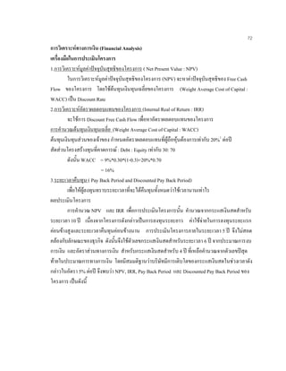 72
การวิเคราะหทางการเงิน (Financial Analysis)
เครื่องมือในการประเมินโครงการ
1.การวิเคราะหมูลคาปจจุบันสุทธิของโครงการ ( Net Present Value : NPV)
ในการวิเคราะหมูลคาปจจุบันสุทธิของโครงการ (NPV) จะหาคาปจจุบันสุทธิของ Free Cash
Flow ของโครงการ โดยใชตนทุนเงินทุนเฉลี่ยของโครงการ (Weight Average Cost of Capital :
WACC) เปน Discount Rate
2.การวิเคราะหอัตราผลตอบแทนของโครงการ (Internal Real of Return : IRR)
จะใชการ Discount Free Cash Flow เพื่อหาอัตราผลตอบแทนของโครงการ
การคํานวณตนทุนเงินทุนเฉลี่ย (Weight Average Cost of Capital : WACC)
ตนทุนเงินทุนสวนของเจาของ กําหนดอัตราผลตอบแทนที่ผูถือหุนตองการเทากับ 20%1
ตอป
สัดสวนโครงสรางทุนที่คาดการณ: Debt : Equity เทากับ 30: 70
ดังนั้น WACC = 9%*0.30*(1-0.3)+20%*0.70
= 16%
3.ระยะเวลาคืนทุน ( Pay Back Period and Discounted Pay Back Period)
เพื่อใหผูลงทุนทราบระยะเวลาที่จะไดคืนทุนทั้งหมดวาใชเวลานานเทาไร
ผลประเมินโครงการ
การคํานวณ NPV และ IRR เพื่อการประเมินโครงการนั้น คํานวณจากกระแสเงินสดสําหรับ
ระยะเวลา 10 ป เนื่องจากโครงการดังกลาวเปนการลงทุนระยะยาว คาใชจายในการลงทุนระยะแรก
คอนขางสูงและระยะเวลาคืนทุนคอนขางนาน การประเมินโครงการภายในระยะเวลา 5 ป จึงไมสอด
คลองกับลักษณะของธุรกิจ ดังนั้นจึงใชตัวเลขกระแสเงินสดสําหรับระยะเวลา 6 ป จากประมาณการงบ
การเงิน และอัตราสวนทางการเงิน สําหรับกระแสเงินสดสําหรับ 4 ป ที่เหลือคํานวณจากตัวเลขปสุด
ทายในประมาณการทางการเงิน โดยมีสมมติฐานวาบริษัทมีการเติบโตของกระแสเงินสดในชวงเวลาดัง
กลาวในอัตรา 5% ตอป จึงพบวา NPV, IRR, Pay Back Period และ Discounted Pay Back Period ของ
โครงการ เปนดังนี้
 