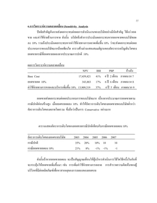 77
6.การวิเคราะหความคลาดเคลื่อน (Sensitivity Analysis
ปจจัยสําคัญอันอาจสงผลกระทบตอผลการดําเนินงานของบริษัทอยางมีนัยสําคัญ ไดแก ยอด
ขาย และคาใชจายดานการขาย ดังนั้น บริษัทจึงทําการประเมินผลกระทบหากยอกขายของบริษัทลด
ลง 10% รวมถึงประเมินผลกระทบหากคาใชจายทางการตลาดเพิ่มขึ้น 10% วาจะสงผลกระทบตอผล
ประกอบการของบริษัทมากนอยเพียงใด ตารางขางลางแสดงสมมติฐานของอัตราการเจริญเติบโตของ
ยอดขายกรณีที่ยอดขายลดลงจากประมาณการปกติ 10%
ผลการวิเคราะหความคลาดเคลื่อน
NPV IRR PBP อางอิง
Base Case 17,459,421 41% 4 ป 2 เดือน ภาคผนวก 7
ยอดขายลด 10% 343,883 17% 6 ป 6 เดือน ภาคผนวก 8
คาใชจายทางการขายและบริหารเพิ่มขึ้น 10% 13,909,319 37% 4 ป 5 เดือน ภาคผนวก 9
ยอดขายสงผลกระทบตอผลประกอบการของบริษัทมาก เนื่องจากประมาณการยอดขายตาม
กรณีปกติคอนขางสูง เมื่อยอดขายลดลง 10% ทําใหอัตราการเติบโตของยอดขายของบริษัทตํ่ากวา
อัตราการเติบโตของตลาดโดยรวม ซึ่งถือวาเปนการ Conservative อยางมาก
ตารางแสดงอัตราการเติบโตของยอดขายกรณีปกติเทียบกับกรณียอดขายลดลง 10%
อัตราการเติบโตของยอดขายบริษัท 2003 2004 2005 2006 2007
กรณีปกติ 35% 20% 10% 10 10
กรณียอดขายลดลง 10% 21% 8% -1% -1% -1
ดังนั้นถาหากยอดขายลดลง จะเปนสัญญาณเตือนใหผูบริหารดําเนินการวิธีใดวิธีหนึ่งในอันที่
จะกระตุนใหยอดขายเพิ่มขึ้นมา เชน การเพิ่มคาใชจายทางการตลาด การสํารวจความคิดเห็นของผู
บริโภคที่มีตอผลิตภัณฑเพื่อหาสาเหตุของการลดลงของยอดขาย
 