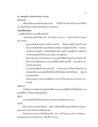 80
XI. แผนฉุกเฉิน (CONTINGENCY PLAN)
วัตถุประสงค
เพื่อใหบริษัทสามารถปรับตัวรับสถานการณ ที่ไมเปนไปตามที่คาดไวตามแผนหลักไดทัน
เวลา เพื่อไมใหเกิดความเสียหายตอบริษัทในการดําเนินธุรกิจ
รายละเอียดของแผน
1. กรณีที่สินคาไมสามารถขายไดตามที่คาดไว
-ยอดขายนอยกวาที่คาดไวมาก คือ ตํ่ากวารอยละ 10 ในเวลา 6 เดือนแรกหลังจากวางตลาด
ดานการตลาด
- หยุดการผลิตสินคาตามแผนการผลิตในงวดถัดไป เพื่อลดการเพิ่มขึ้นของสินคาคงคลัง
- พิจารณาวาผลิตภัณฑมีความสอดคลองกับความตองการของผูบริโภคหรือไม โดยเฉพาะ
รสชาติและความเขมขน หากผลิตภัณฑไมตรงกับความตองการของผูบริโภค บริษัทจะทํา
การปรับปรุงผลิตภัณฑใหตรงตามความตองการของผูบริโภค
- พิจารณาชองทางการจําหนายวาสามารถกระจายสินคาไดเขาถึงกลุมเปาหมายหรือไม เพื่อ
ใชในการปรับเปลี่ยนชองทางการจําหนายใหมีประสิทธิภาพมากขึ้น และหาชองทางการ
ขายสินคารูปแบบใหม
- วิเคราะหสาเหตุที่สินคาไมสามารถขายได ตามที่ประมาณการไวโดยหาขอมูลวิเคราะห
สภาพตลาดโดยรวมของกลุมเครื่องดื่มนํ้าผลไมพรอมดื่มและนํ้าผลไมชนิดผง เทียบกับ
ยอดขายของบริษัท
- ปรับสวนผสมทางการตลาดโดยใชผลจากการวิเคราะหในการพิจารณาแนวทางในการวาง
แผนดังนี้
PRODUCT
ทําวิจัยดานการตลาดเกี่ยวกับตัวผลิตภัณฑเพื่อหาสาเหตุวาเหตุใดผูบริโภคจึงไมซื้อสินคา และ
นําผลที่ไดจากการวิจัยมาปรับปรุงผลิตภัณฑ
PRICE
คงราคาเดิมเพื่อไมใหเสียภาพพจนแตอาจปรับดวยการเพิ่มปริมาณการบรรจุ
PLACE
วิเคราะหยอดขายในแตละชองทาง โดยจะวางสินคาเพิ่มขึ้นในชองทางที่มียอดการจําหนาย
สูงและลดการจําหนายผานชองทางที่มียอดขายตํ่า
ขยายชองทางการจําหนายไปยังชองทางอื่นๆ เชน การปรับรูปแบบการจําหนาย โดยทําการ
จําหนายตามรานอาหารหรือสํานักงาน ใหเร็วขึ้นกวากําหนด
 