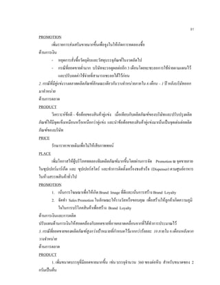 81
PROMOTION
เพิ่มรายการสงเสริมขายมากขึ้นเพื่อจูงในใหเกิดการทดลองซื้อ
ดานการเงิน
- หยุดการสั่งซื้อวัตถุดิบและวัสดุบรรจุภัณฑในงวดถัดไป
- กรณีที่ยอดขายตํ่ามาก บริษัทจะรอดูผลตออีก 3 เดือนโดยจะชะลอการใชจายตามแผนไว
และปรับลดคาใชจายที่สามารถชะลอไดไวกอน
2. กรณีที่มีคูแขงวางตลาดผลิตภัณฑลักษณะเดียวกันวางจําหนายภายใน 6 เดือน – 1 ป หลังบริษัทออก
มาจําหนาย
ดานการตลาด
PRODUCT
วิเคราะหขอดี – ขอดอยของสินคาคูแขง เมื่อเทียบกับผลิตภัณฑของบริษัทและปรับปรุงผลิต
ภัณฑใหมีจุดแข็งเหมือนหรือเหนือกวาคูแขง และนําขอดอยของสินคาคูแขงมาเนนเปนจุดเดนตอผลิต
ภัณฑของบริษัท
PRICE
รักษาราคาขายเดิมเพื่อไมใหเสียภาพพจน
PLACE
เพิ่มโอกาสใหผูบริโภคทดลองชิมผลิตภัณฑมากขึ้นโดยผานการจัด Promotion ณ จุดขายภาย
ในซุปเปอรมารเก็ต และ ซุปเปอรสโตร และทําการติดตั้งเครื่องชงสําเร็จ (Dispenser) ตามศูนยอาหาร
ในหางสรรพสินคาทั่วไป
PROMOTION
1. เนนการโฆษณาเพื่อใหเกิด Brand Image ที่ดีและเนนการสราง Brand Loyalty
2. จัดทํา Sales Promotion ในลักษณะใหรางวัลหรือขอบคุณ เพื่อสรางใหลูกคาเกิดความภูมิ
ใจในการบริโภคสินคาเพื่อสราง Brand Loyalty
ดานการเงินและการผลิต
ปรับแผนดานการเงินใหสอดคลองกับยอดขายที่อาจคลาดเคลื่อนจากที่ไดทําการประมาณไว
3. กรณีที่ยอดขายของผลิตภัณฑสูงกวาเปาหมายที่กําหนดไวมากกวารอยละ 10 ภายใน 6 เดือนหลังจาก
วางจําหนาย
ดานการตลาด
PRODUCT
1. เพิ่มขนาดบรรจุที่มียอดขายมากขึ้น เชน บรรจุจํานวน 360 ซองตอหีบ สําหรับขนาดซอง 2
กรัมเปนตน
 