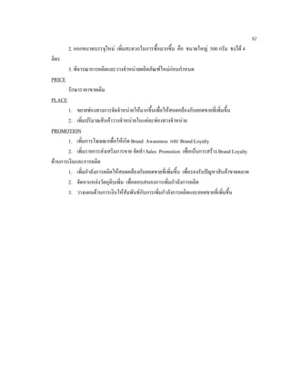 82
2. ออกขนาดบรรจุใหม เพิ่มสะดวกในการซื้อมากขึ้น คือ ขนาดใหญ 500 กรัม ชงได 4
ลิตร
3. พิจารณาการผลิตและวางจําหนายผลิตภัณฑใหมกอนกําหนด
PRICE
รักษาราคาขายเดิม
PLACE
1. ขยายชองทางการจัดจําหนายใหมากขึ้นเพื่อใหสอดคลองกับยอดขายที่เพิ่มขึ้น
2. เพิ่มปริมาณสินคาวางจําหนายในแตละชองทางจําหนาย
PROMOTION
1. เพิ่มการโฆษณาเพื่อใหเกิด Brand Awareness และ Brand Loyalty
2. เพิ่มรายการสงเสริมการขาย จัดทํา Sales Promotion เพื่อเนนการสราง Brand Loyalty
ดานการเงินและการผลิต
1. เพิ่มกําลังการผลิตใหสอดคลองกับยอดขายที่เพิ่มขึ้น เพื่อรองรับปญหาสินคาขาดตลาด
2. จัดหาแหลงวัตถุดิบเพิ่ม เพื่อตอบสนองการเพิ่มกําลังการผลิต
3. วางแผนดานการเงินใหสัมพันธกับการเพิ่มกําลังการผลิตและยอดขายที่เพิ่มขึ้น
 