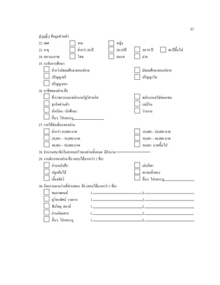 87
สวนที่ 3 ขอมูลสวนตัว
22. เพศ ชาย หญิง
23. อายุ ตํ่ากวา 20 ป 20-29ป 30-39 ป 40 ปขึ้นไป
24. สถานะภาพ โสด สมรส มาย
25. ระดับการศึกษา
ตํ่ากวามัธยมศึกษาตอนปลาย มัธยมศึกษาตอนปลาย
ปริญญาตรี ปริญญาโท
ปริญญาเอก
26. อาชีพของทาน คือ
ขาราชการและพนักงานรัฐวิสาหกิจ พนักงานบริษัทเอกชน
ธุรกิจสวนตัว แมบาน
นักเรียน / นักศึกษา วางงาน
อื่นๆ โปรดระบุ
27. รายไดตอเดือนของทาน
ตํ่ากวา 10,000 บาท 10,000 – 20,000 บาท
20,001 – 30,000 บาท 30,001 – 40,000 บาท
40,001 – 50,000 บาท 50,001 บาทขึ้นไป
28. จํานวนสมาชิกในครอบครัวของทานทั้งหมด มีจํานวน
29. งานดิเรกของทาน คือ (ตอบไดมากกวา 1 ขอ)
อานหนังสือ เลนกีฬา
ปลูกตนไม สะสมสิ่งของ
เลี้ยงสัตว อื่นๆ โปรดระบุ
30. กิจกรรมยามวางที่ทานชอบ คือ (ตอบไดมากกวา 1 ขอ)
ชมภาพยนต 1. 2.
ดูโทรทัศน รายการ 1. 2.
ฟงวิทยุ สถานี 1. 2.
อานนิตยสาร 1. 2.
อื่นๆ โปรดระบุ 1. 2.
 