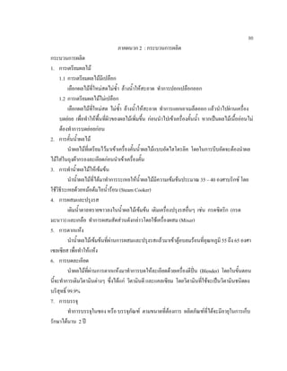 88
ภาคผนวก 2 : กระบวนการผลิต
กระบวนการผลิต
1. การเตรียมผลไม
1.1 การเตรียมผลไมมีเปลือก
เลือกผลไมที่ใหมสดไมซํ้า ลางนํ้าใหสะอาด ทําการปอกเปลือกออก
1.2 การเตรียมผลไมไมเปลือก
เลือกผลไมที่ใหมสด ไมซํ้า ลางนํ้าใหสะอาด ทําการแยกเอาเมล็ดออก แลวนําไปผานเครื่อง
บดยอย เพื่อทําใหพื้นที่ผิวของผลไมเพิ่มขึ้น กอนนําไปเขาเครื่องคั้นนํ้า หากเปนผลไมเนื้อออนไม
ตองทําการบดยอยกอน
2. การคั้นนํ้าผลไม
นําผลไมที่เตรียมไวมาเขาเครื่องคั้นนํ้าผลไมแบบอัดไฮโดรลิค โดยในการบีบอัดจะตองนําผล
ไมใสในถุงผากรองละเอียดกอนนําเขาเครื่องคั้น
3. การทํานํ้าผลไมใหเขมขน
นํานํ้าผลไมที่ไดมาทําการระเหยใหนํ้าผลไมมีความเขมขนประมาณ 35 – 40 องศาบริกซ โดย
ใชวิธีระเหยดวยหมอตมไอนํ้ารอน (Steam Cooker)
4. การผสมและปรุงรส
เติมนํ้าตาลทรายขาวลงในนํ้าผลไมเขมขน เติมเครื่องปรุงรสอื่นๆ เชน กรดซิตริก (กรด
มะนาว) และเกลือ ทําการผสมสัดสวนดังกลาวโดยใชเครื่องผสม (Mixer)
5. การตากแหง
นํานํ้าผลไมเขมขนที่ผานการผสมและปรุงรสแลวมาเขาตูอบลมรอนที่อุณหภูมิ 55 ถึง 65 องศา
เซลเซียส เพื่อทําใหแหง
6. การบดละเอียด
นําผลไมที่ผานการตากแหงมาทําการบดใหละเอียดดวยเครื่องตีปน (Blender) โดยในขั้นตอน
นี้จะทําการเติมวิตามินตางๆ ซึ่งไดแก วิตามินดี และแคลเซียม โดยวิตามินที่ใชจะเปนวิตามินชนิดผง
บริสุทธิ์ 99.9%
7. การบรรจุ
ทําการบรรจุในซอง หรือ บรรจุภัณฑ ตามขนาดที่ตองการ ผลิตภัณฑที่ไดจะมีอายุในการเก็บ
รักษาไดนาน 2 ป
 
