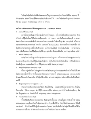 9
ในปจจุบันยังมีผลิตภัณฑที่สกัดจากผลภมในรูปแบบผลออกจําหนายภายใตยี่หอ Amway ซึ่ง
เปนสารสกัด จากผลไมเชอรรี่ที่สามารถปองกันโรคมะเร็งได รวมทั้งผลิตภัณฑสมุนไพรที่ทําจากผล
ไม เชน มะตูมผง ซึ่งมีสรรพคุณ แกรอนใน เปนตน
การวิเคราะหสภาพการแขงขันของอุตสาหกรรม ( Five-Force Model)
1. Internal Rivalry : High
ตลาดนํ้าผลไมเปนธุรกิจที่มีการแขงขันคอนขางรุนแรง เนื่องจากมีผูขายจํานวนมากราย ดังจะ
เห็นไดจากมีผูผลิตนํ้าผลไมในประเทศไทยมากถึง 103 โรงงาน และสินคาแตละชนิดจะมี ความแตก
ตางกันนอยมากการแขงขันจึงตองพยายามสรางความแตกตางในดานอื่นๆ เชน บรรจุภัณฑ หรือความ
หลากหลายของชนิดผลิตภัณฑ เปนตน นอกจากนี้ Switching Cost ในการเปลี่ยนตราสินคาตํ่าทําให
ผูบริโภคสามารถทดลองเปลี่ยนสินคาไดงาย อุตสาหกรรมนี้จึงมี การแขงขันกันสูง อยางไรก็ตาม
การแขงขันในตลาดนํ้าผลไมชนิดผง ยังไมรุนแรงมากนัก เนื่องจากมีผูผลิต และจําหนายเพียงรายเดียว
2. Barrier to Entry :Low
ธุรกิจนํ้าผลไมเปนธุรกิจที่มีการแขงขันกันคอนขางรุนแรง เนื่องจากการเขาออกธุรกิจคอนขาง
งายเพราะเปนอุตสาหกรรมที่ใชเงินลงทุนไมสูงนัก เทคโนโลยีการผลิตไมซับซอน ทําใหมีผูผลิตราย
ยอยเขาสู อุตสาหกรรมนี้มากขึ้น ทําใหอุตสาหกรรมนี้มี Barrier to Entry ตํ่า
3. Bargaining Power of Buyers : High
เนื่องจากผูผลิตนํ้าผลไมมีอยูจํานวนมากทั้งชนิดบรรจุกลอมและซองสําเร็จหรือนํ้าผลไมคั้นสด
ซึ่งสามารถหาซื้อไดทั่วไป อีกทั้งผลิตภัณฑมีความหลากหลายทั้ง รสชาติและรูปแบบ และผลิตภัณฑมี
ลักษณะไมแตกตางกันมากนัก ทําใหผูบริโภคมีอํานาจการตอรองสูงในการเลือกบริโภคสินคาที่เปนนํ้า
ผลไม
4. Bargaining Power of Suppliers : Low
ประเทศไทยเปนแหลงผลิตผลไมเมืองรอนที่สําคัญ และมีผลไมมากมายหลายชนิด วัตถุดิบ
ในการผลิต จึงมีหลากหลาย ทําใหผูประกอบการมีอํานาจตอรองราคารับซื้อวัตถุดิบคอนขางสูง ดัง
นั้น ในอุตสาหกรรม นํ้าผลไมจึงมี Bargaining Power Of Suppliers ตํ่า
5. Threat of Substitutes : High
นํ้าผลไมมีสินคาทดแทนหลายชนิด ไมวาจะเปนนํ้าอัดลม เครื่องดื่มบํารุงกําลัง นํ้าเปลาบรรจุ
ขวดนมสดและนมเปรี้ยวหรือเครื่องดื่มประเภทอื่นๆ ซึ่งหาซื้อไดงาย อีกทั้งสินคาทดแทนเหลานี้ยังมี
ราคาตํ่ากวา ทําใหนํ้าผลไมมีกลุมเปาหมายคอนขางแคบ โดยเปนสินคาสําหรับผูบริโภคที่มีรายไดใน
ระดับปานกลางขึ้นไป ทําใหความตองการบริโภคนํ้าผลไมยังมีไมมาก เทาที่ควร
 