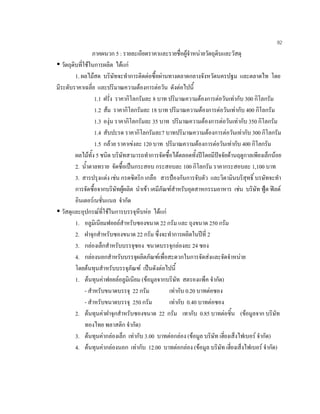 92
ภาคผนวก 5 : รายละเอียดราคาและรายชื่อผูจําหนายวัตถุดิบและวัสดุ
วัตถุดิบที่ใชในการผลิต ไดแก
1. ผลไมสด บริษัทจะทําการติดตอซื้อผานทางตลาดกลางจังหวัดนครปฐม และตลาดไท โดย
มีระดับราคาเฉลี่ย และปริมาณความตองการตอวัน ดังตอไปนี้
1.1 ฝรั่ง ราคากิโลกรัมละ 8 บาท ปริมาณความตองการตอวันเทากับ 300 กิโลกรัม
1.2 สม ราคากิโลกรัมละ 18 บาท ปริมาณความตองการตอวันเทากับ 400 กิโลกรัม
1.3 องุน ราคากิโลกรัมละ 35 บาท ปริมาณความตองการตอวันเทากับ 350 กิโลกรัม
1.4 สับปะรด ราคากิโลกรัมละ7 บาทปริมาณความตองการตอวันเทากับ 300 กิโลกรัม
1.5 กลวย ราคาเขงละ 120 บาท ปริมาณความตองการตอวันเทากับ 400 กิโลกรัม
ผลไมทั้ง 5 ชนิด บริษัทสามารถทําการจัดซื้อไดตลอดทั้งปโดยมีปจจัยดานฤดูกาลเพียงเล็กนอย
2. นํ้าตาลทราย จัดซื้อเปนกระสอบ กระสอบละ 100 กิโลกรัม ราคากระสอบละ 1,100 บาท
3. สารปรุงแตง เชน กรดซิตริก เกลือ สารปองกันการจับตัว และวิตามินบริสุทธิ์ บรษัทจะทํา
การจัดซื้อจากบริษัทผูผลิต นําเขา เคมีภัณฑสําหรับอุตสาหกรรมอาหาร เชน บริษัท ฟูด ฟลด
อินเตอรเนชั่นแนล จํากัด
วัสดุและอุปกรณที่ใชในการบรรจุหีบหอ ไดแก
1. อลูมิเนียมฟอยลสําหรับซองขนาด 22 กรัม และ ถุงขนาด 250 กรัม
2. ฝาจุกสําหรับซองขนาด 22 กรัม ซึ่งจะทําการผลิตในปที่ 2
3. กลองเล็กสําหรับบรรจุซอง ขนาดบรรจุกลองละ 24 ซอง
4. กลองนอกสําหรับบรรจุผลิตภัณฑเพื่อสะดวกในการจัดสงและจัดจําหนาย
โดยตนทุนสําหรับบรรจุภัณฑ เปนดังตอไปนี้
1. ตนทุนคาฟอยลอลูมิเนียม (ขอมูลจากบริษัท สตรองแพ็ค จํากัด)
- สําหรับขนาดบรรจุ 22 กรัม เทากับ 0.20 บาทตอซอง
- สําหรับขนาดบรรจุ 250 กรัม เทากับ 0.40 บาทตอซอง
2. ตนทุนคาฝาจุกสําหรับซองขนาด 22 กรัม เทากับ 0.85 บาทตอชิ้น (ขอมูลจาก บริษัท
ทองไทย พลาสติก จํากัด)
3. ตนทุนคากลองเล็ก เทากับ 3.00 บาทตอกลอง (ขอมูล บริษัท เฮี่ยงเส็งไฟเบอร จํากัด)
4. ตนทุนคากลองนอก เทากับ 12.00 บาทตอกลอง (ขอมูล บริษัท เฮี่ยงเส็งไฟเบอร จํากัด)
 