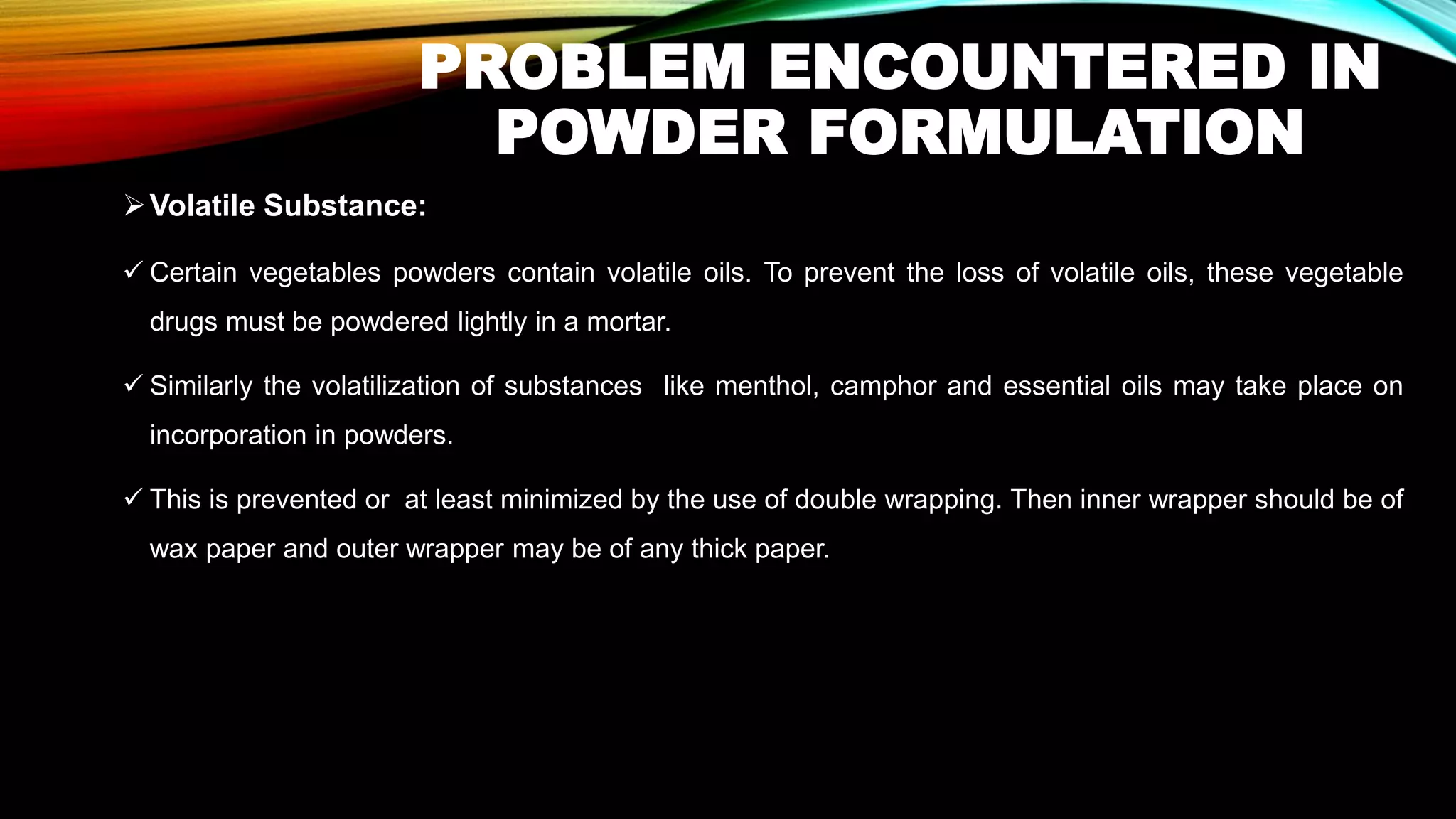 PROBLEM ENCOUNTERED IN
POWDER FORMULATION
➢Volatile Substance:
✓ Certain vegetables powders contain volatile oils. To prevent the loss of volatile oils, these vegetable
drugs must be powdered lightly in a mortar.
✓ Similarly the volatilization of substances like menthol, camphor and essential oils may take place on
incorporation in powders.
✓ This is prevented or at least minimized by the use of double wrapping. Then inner wrapper should be of
wax paper and outer wrapper may be of any thick paper.
 