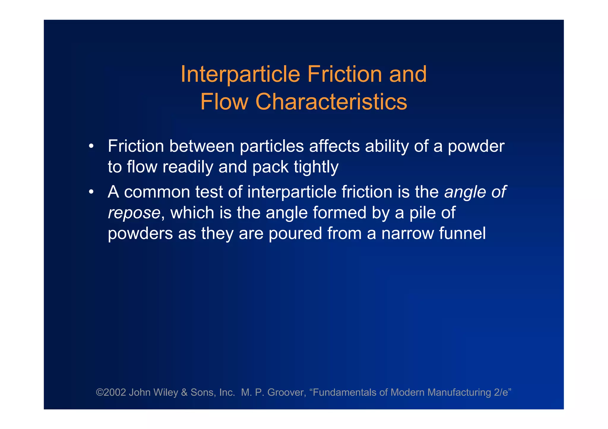 ©2002 John Wiley & Sons, Inc. M. P. Groover, “Fundamentals of Modern Manufacturing 2/e”
Interparticle Friction and
Flow Characteristics
•Friction between particles affects ability of a powder
to flow readily and pack tightly
•A common test of interparticle friction is the angle of
repose, which is the angle formed by a pile of
powders as they are poured from a narrow funnel
 