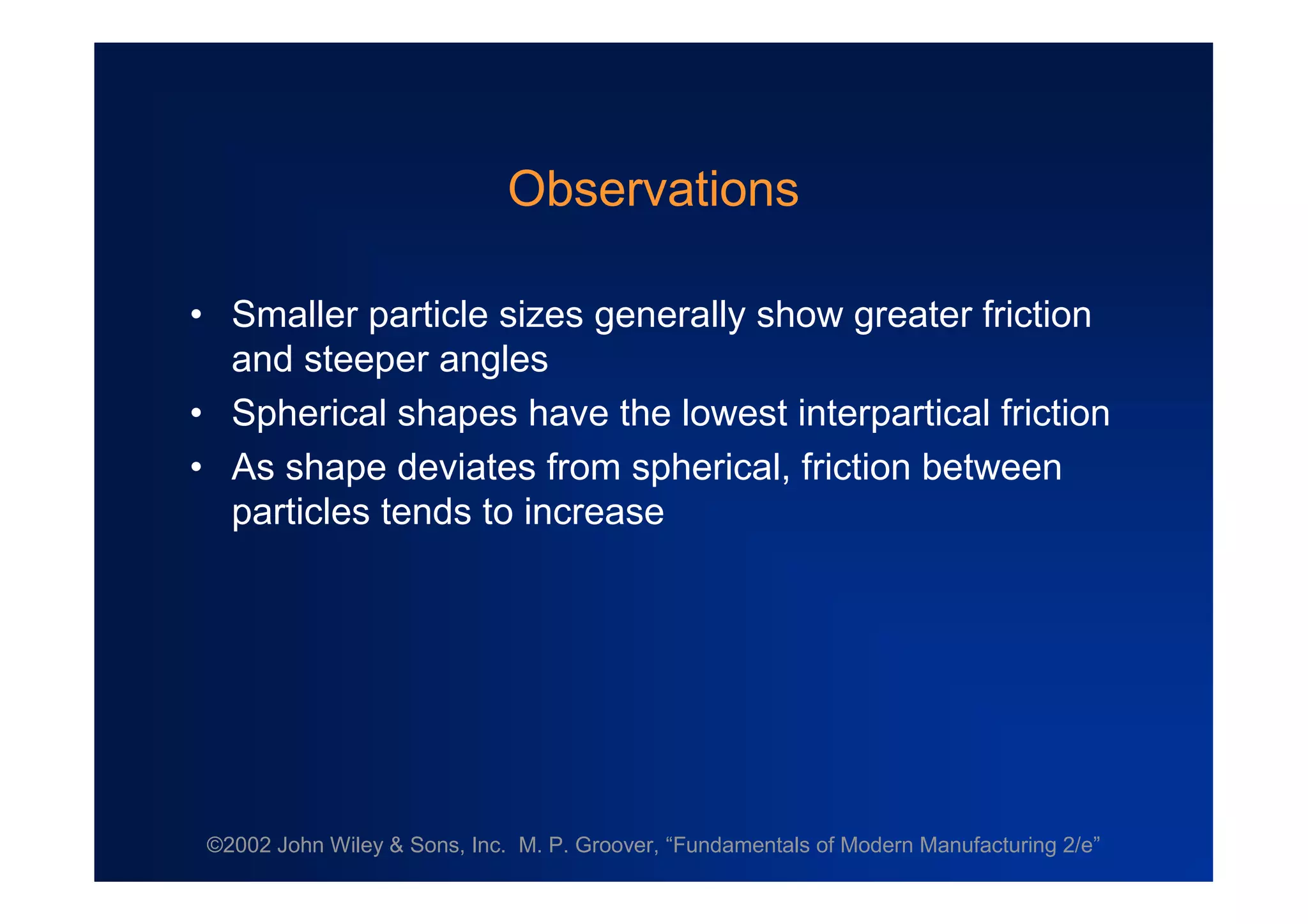 ©2002 John Wiley & Sons, Inc. M. P. Groover, “Fundamentals of Modern Manufacturing 2/e”
Observations
•Smaller particle sizes generally show greater friction
and steeper angles
•Spherical shapes have the lowest interpartical friction
•As shape deviates from spherical, friction between
particles tends to increase
 