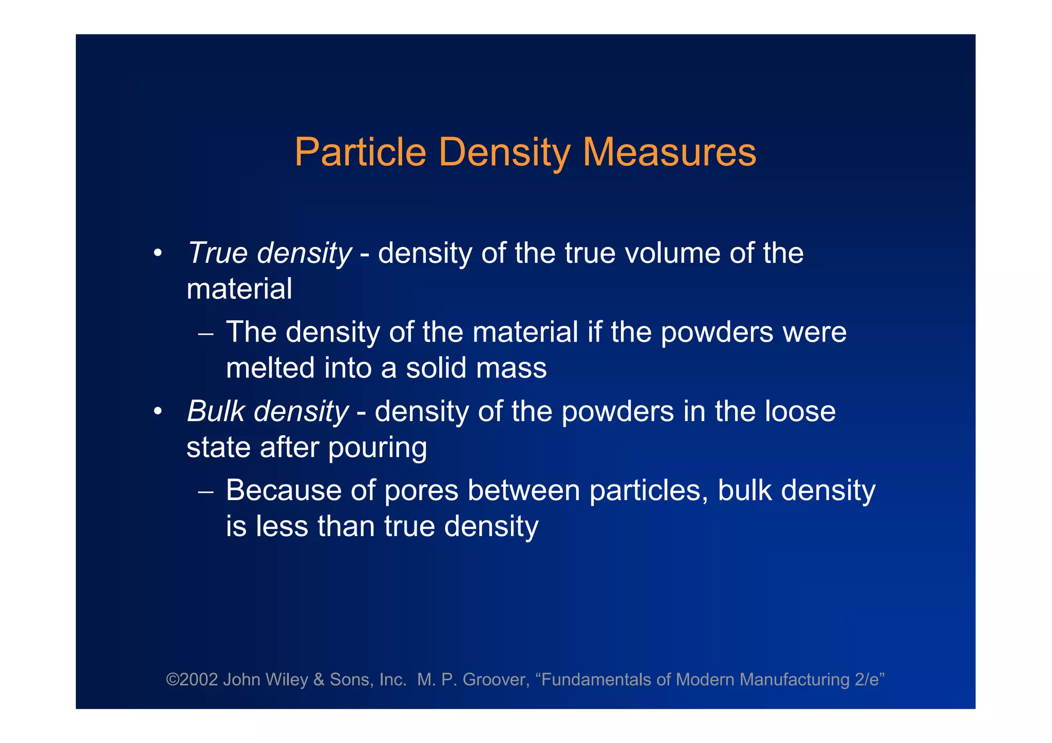 ©2002 John Wiley & Sons, Inc. M. P. Groover, “Fundamentals of Modern Manufacturing 2/e”
Particle Density Measures
•True density - density of the true volume of the
material
The density of the material if the powders were
melted into a solid mass
•Bulk density - density of the powders in the loose
state after pouring
Because of pores between particles, bulk density
is less than true density
 