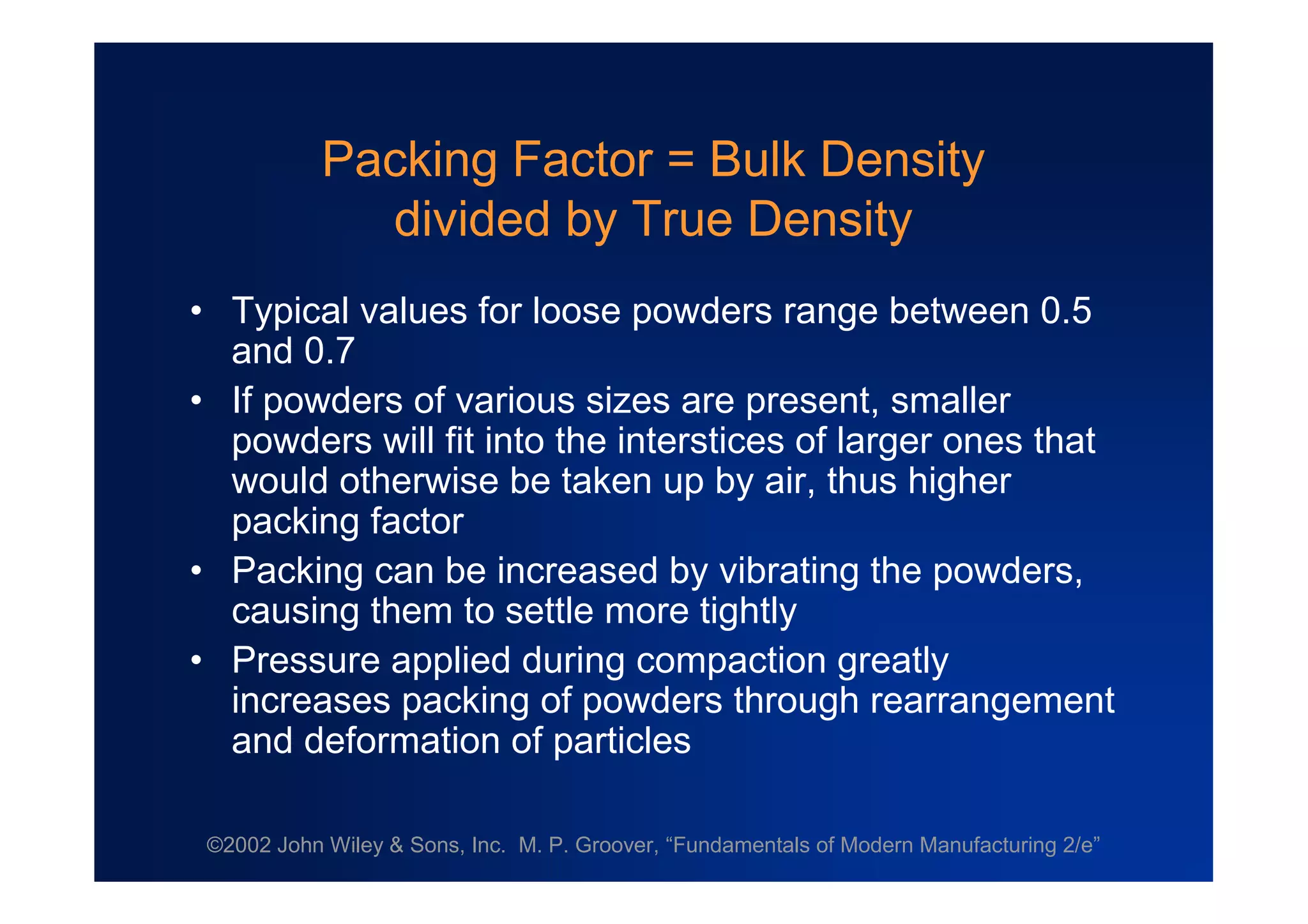 ©2002 John Wiley & Sons, Inc. M. P. Groover, “Fundamentals of Modern Manufacturing 2/e”
Packing Factor = Bulk Density
divided by True Density
•Typical values for loose powders range between 0.5
and 0.7
•If powders of various sizes are present, smaller
powders will fit into the interstices of larger ones that
would otherwise be taken up by air, thus higher
packing factor
•Packing can be increased by vibrating the powders,
causing them to settle more tightly
•Pressure applied during compaction greatly
increases packing of powders through rearrangement
and deformation of particles
 