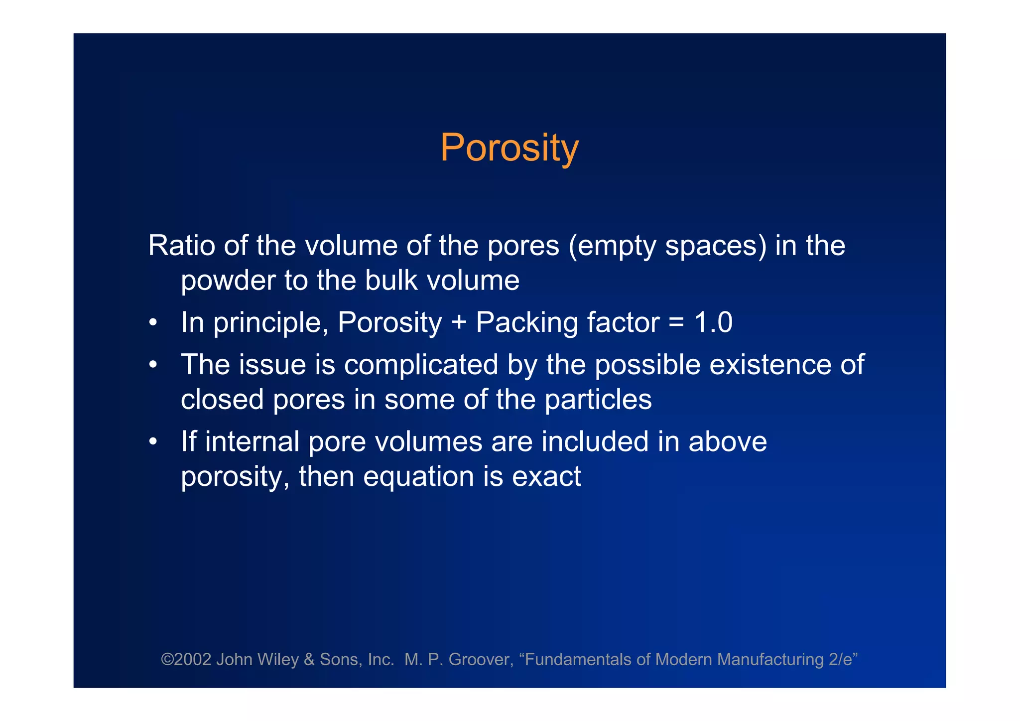 ©2002 John Wiley & Sons, Inc. M. P. Groover, “Fundamentals of Modern Manufacturing 2/e”
Porosity
Ratio of the volume of the pores (empty spaces) in the
powder to the bulk volume
•In principle, Porosity + Packing factor = 1.0
•The issue is complicated by the possible existence of
closed pores in some of the particles
•If internal pore volumes are included in above
porosity, then equation is exact
 