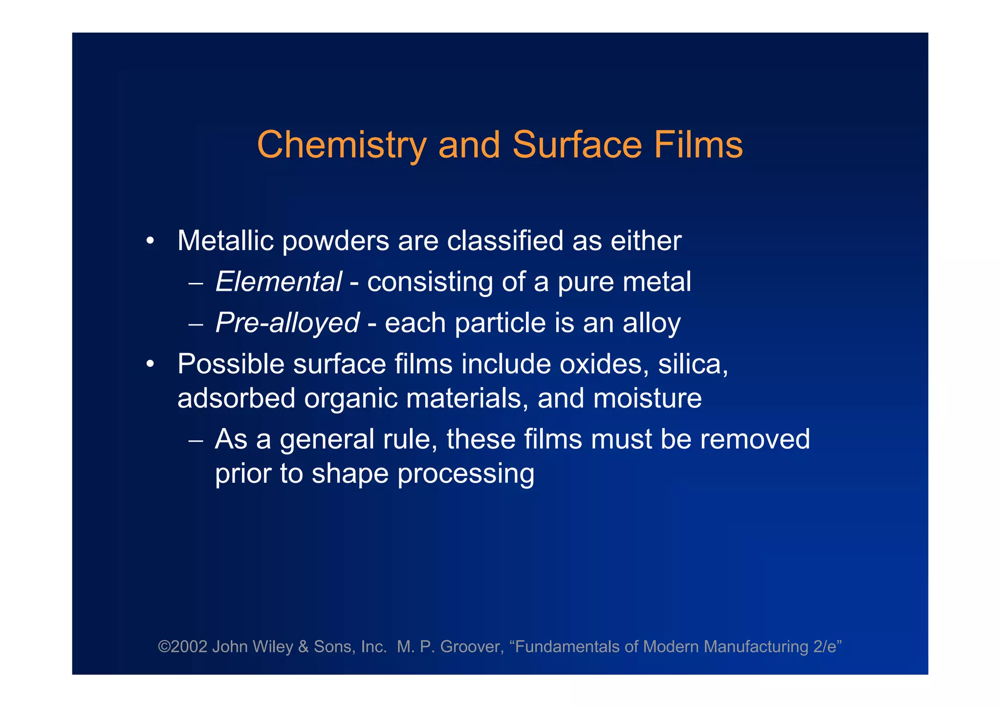 ©2002 John Wiley & Sons, Inc. M. P. Groover, “Fundamentals of Modern Manufacturing 2/e”
Chemistry and Surface Films
•Metallic powders are classified as either
Elemental - consisting of a pure metal
Pre-alloyed - each particle is an alloy
•Possible surface films include oxides, silica,
adsorbed organic materials, and moisture
As a general rule, these films must be removed
prior to shape processing
 