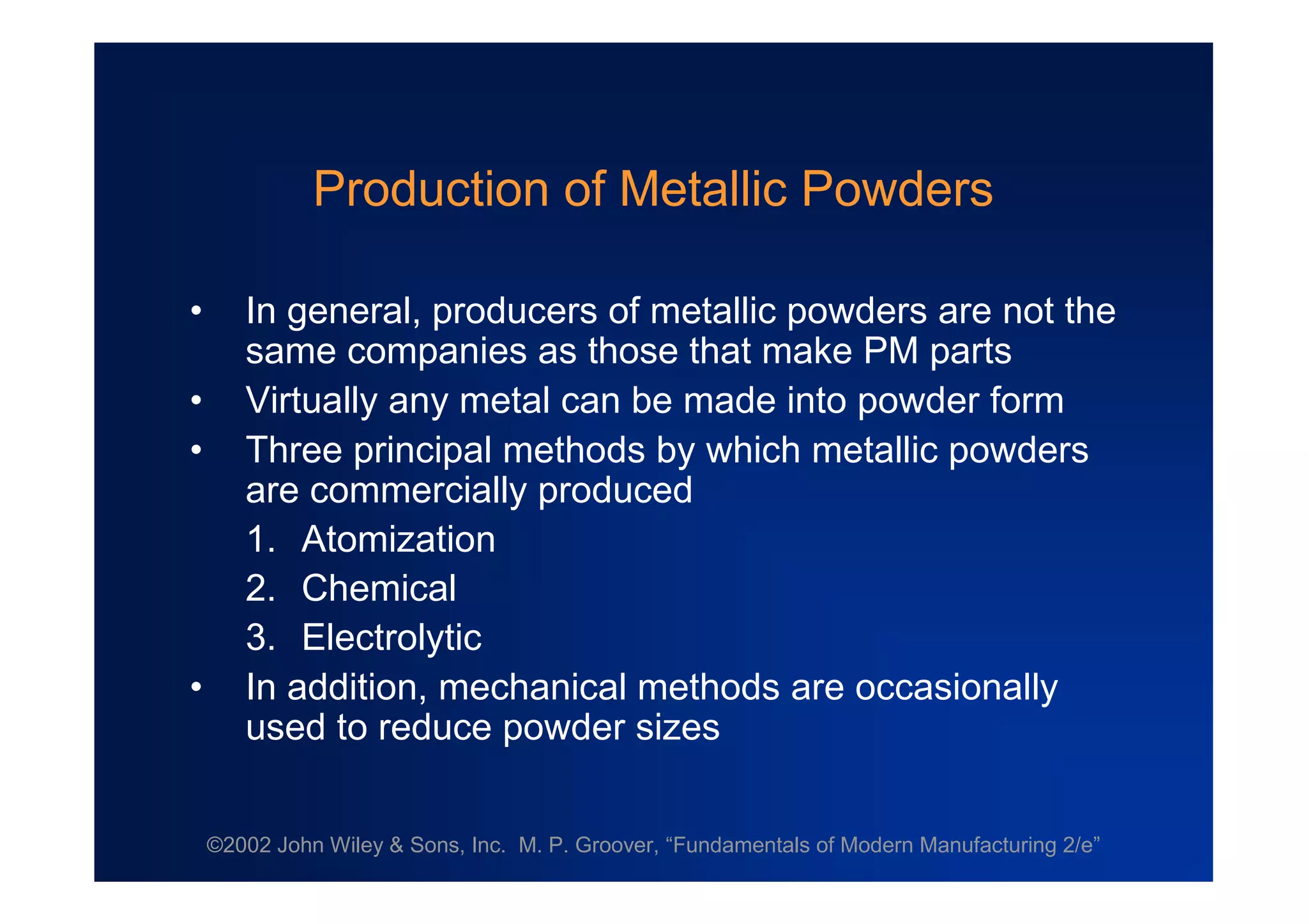 ©2002 John Wiley & Sons, Inc. M. P. Groover, “Fundamentals of Modern Manufacturing 2/e”
Production of Metallic Powders
• In general, producers of metallic powders are not the
same companies as those that make PM parts
• Virtually any metal can be made into powder form
• Three principal methods by which metallic powders
are commercially produced
1. Atomization
2. Chemical
3. Electrolytic
• In addition, mechanical methods are occasionally
used to reduce powder sizes
 