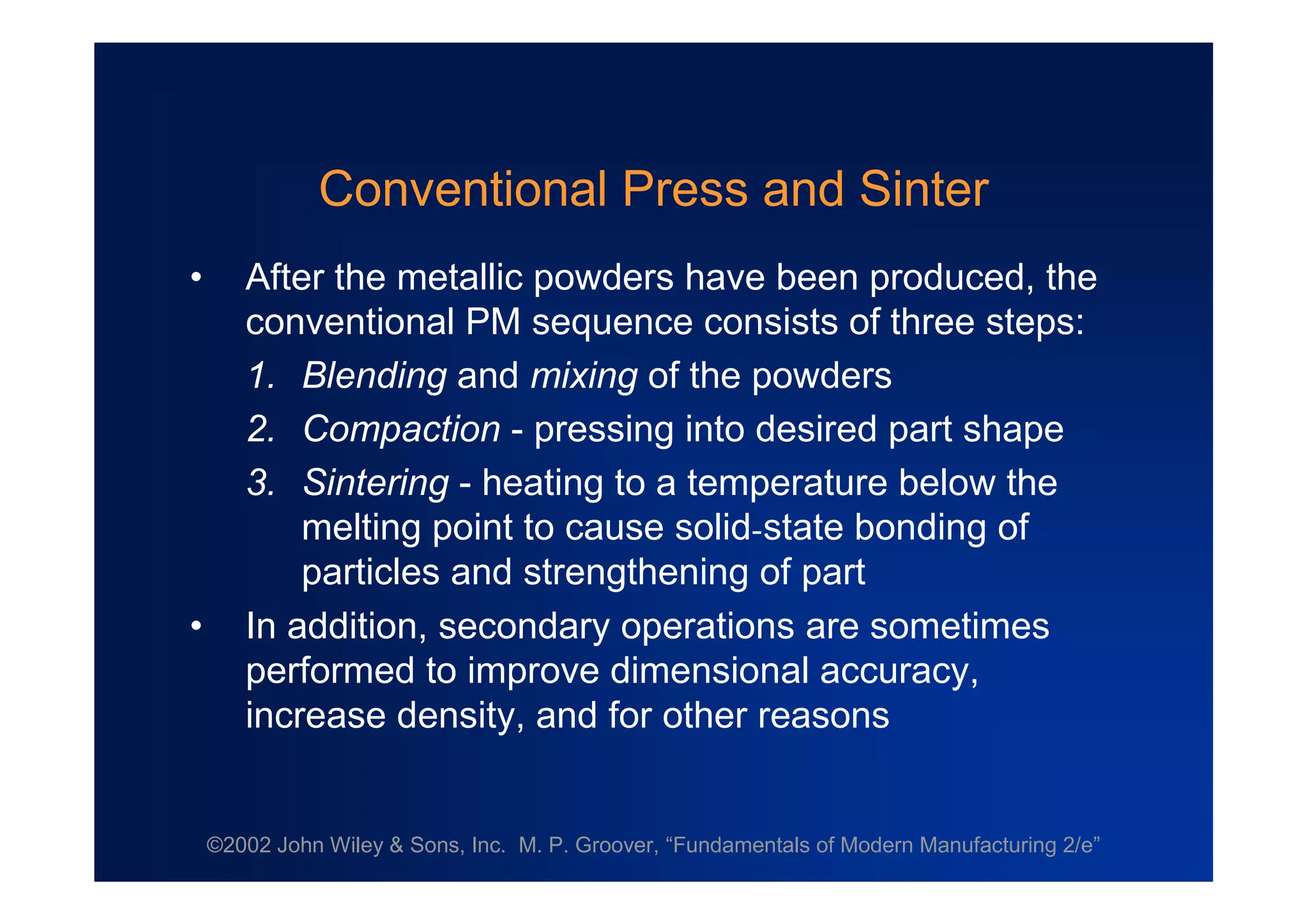 ©2002 John Wiley & Sons, Inc. M. P. Groover, “Fundamentals of Modern Manufacturing 2/e”
Conventional Press and Sinter
• After the metallic powders have been produced, the
conventional PM sequence consists of three steps:
1. Blending and mixing of the powders
2. Compaction - pressing into desired part shape
3. Sintering - heating to a temperature below the
melting point to cause solid-state bonding of
particles and strengthening of part
• In addition, secondary operations are sometimes
performed to improve dimensional accuracy,
increase density, and for other reasons
 