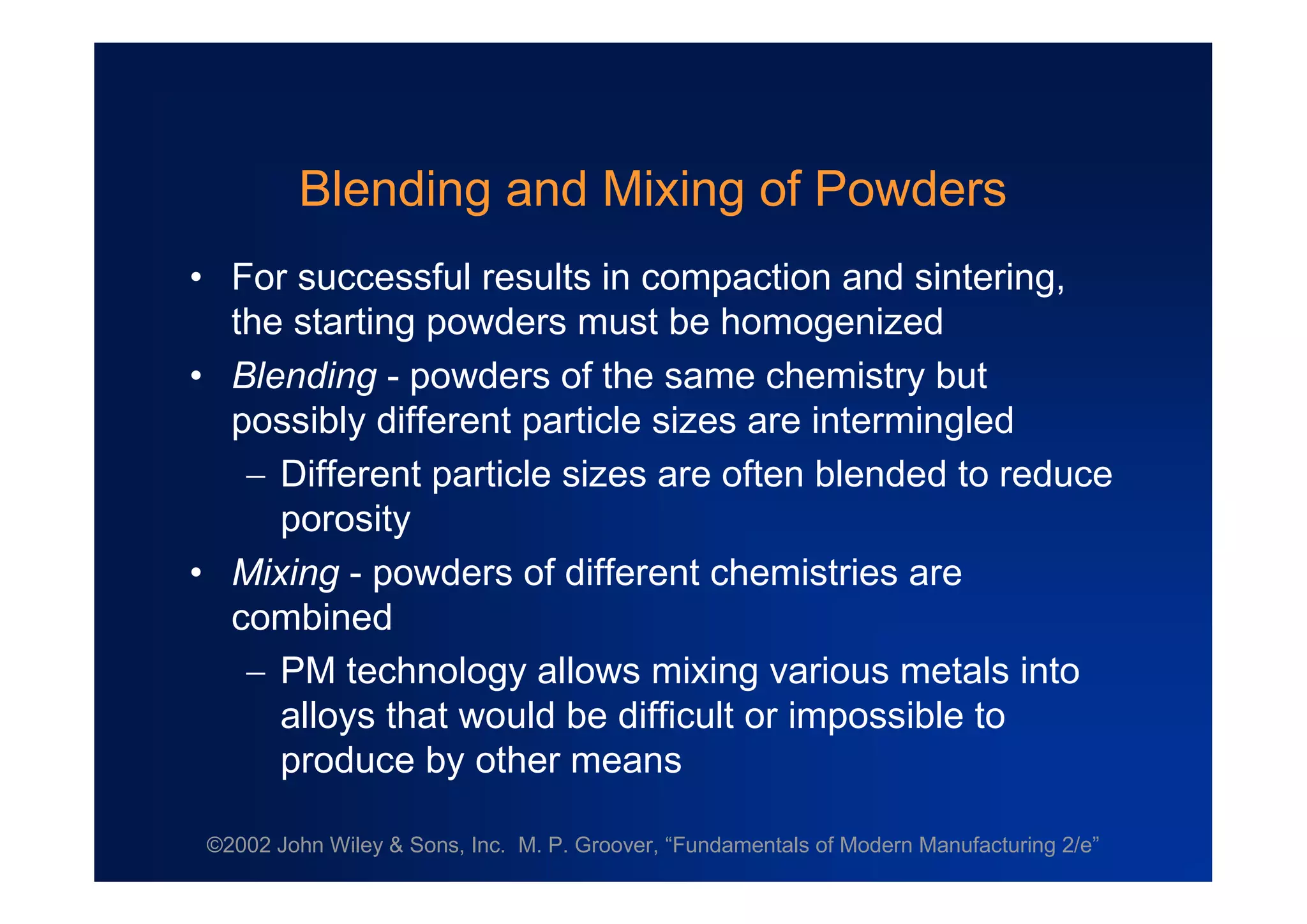 ©2002 John Wiley & Sons, Inc. M. P. Groover, “Fundamentals of Modern Manufacturing 2/e”
Blending and Mixing of Powders
•For successful results in compaction and sintering,
the starting powders must be homogenized
•Blending - powders of the same chemistry but
possibly different particle sizes are intermingled
Different particle sizes are often blended to reduce
porosity
•Mixing - powders of different chemistries are
combined
PM technology allows mixing various metals into
alloys that would be difficult or impossible to
produce by other means
 